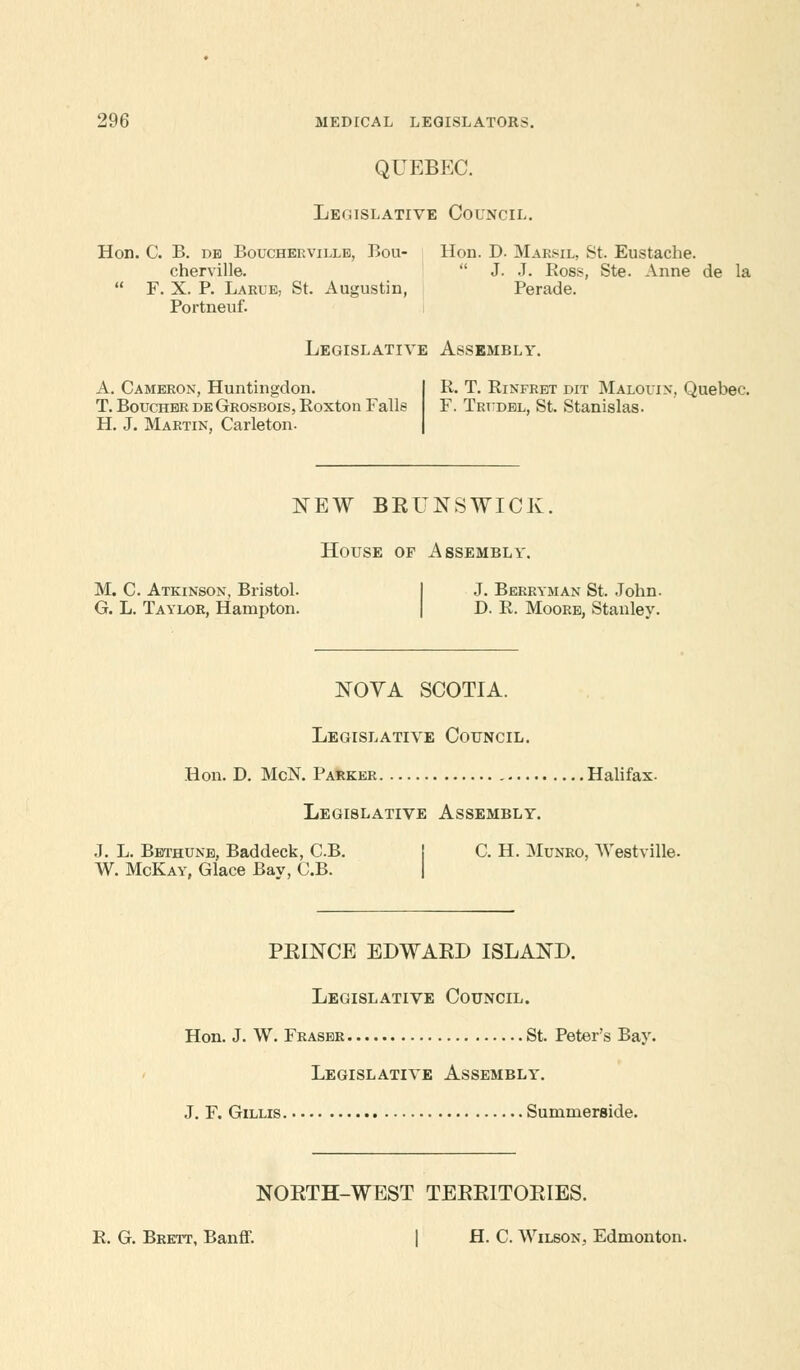 QUEBEC. Legislative Council. Hon. C. B. db Boucherville, Bou- Hon. D. Marsil, St. Eustache. cherville.  J. J. Boss, Ste. Anne de la  F. X. P. Larue, St. Augustin, Perade. Portneuf. Legislative Assembly. A. Cameron, Huntingdon. T. Boucher deGrosbois, Koxton Falls H. J. Martin, Carleton. R. T. Rinfret dit Malouin, Quebec. F. Trudel, St. Stanislas. NEW BEUNSWICK. House of Assembly. M. C. Atkinson, Bristol. J. Berryman St. John. G. L. Taylor, Hampton. D. R. Moore, Stanley. NOVA SCOTIA. Legislative Council. Hon. D. McN. Parker Halifax. Legislative Assembly. J. L. Bethune, Baddeck, CB. C. H. Munro, AVestville. W. McKay, Glace Bay, C.B. PEINCE EDWAEB ISLAND. Legislative Council. Hon. J. W. Fraser St. Peter's Bay. Legislative Assembly. J. F. Gillis Summerside. NOETH-WEST TEEEITOEIES. R. G. Brett, Banff. H. C. Wilson, Edmonton.