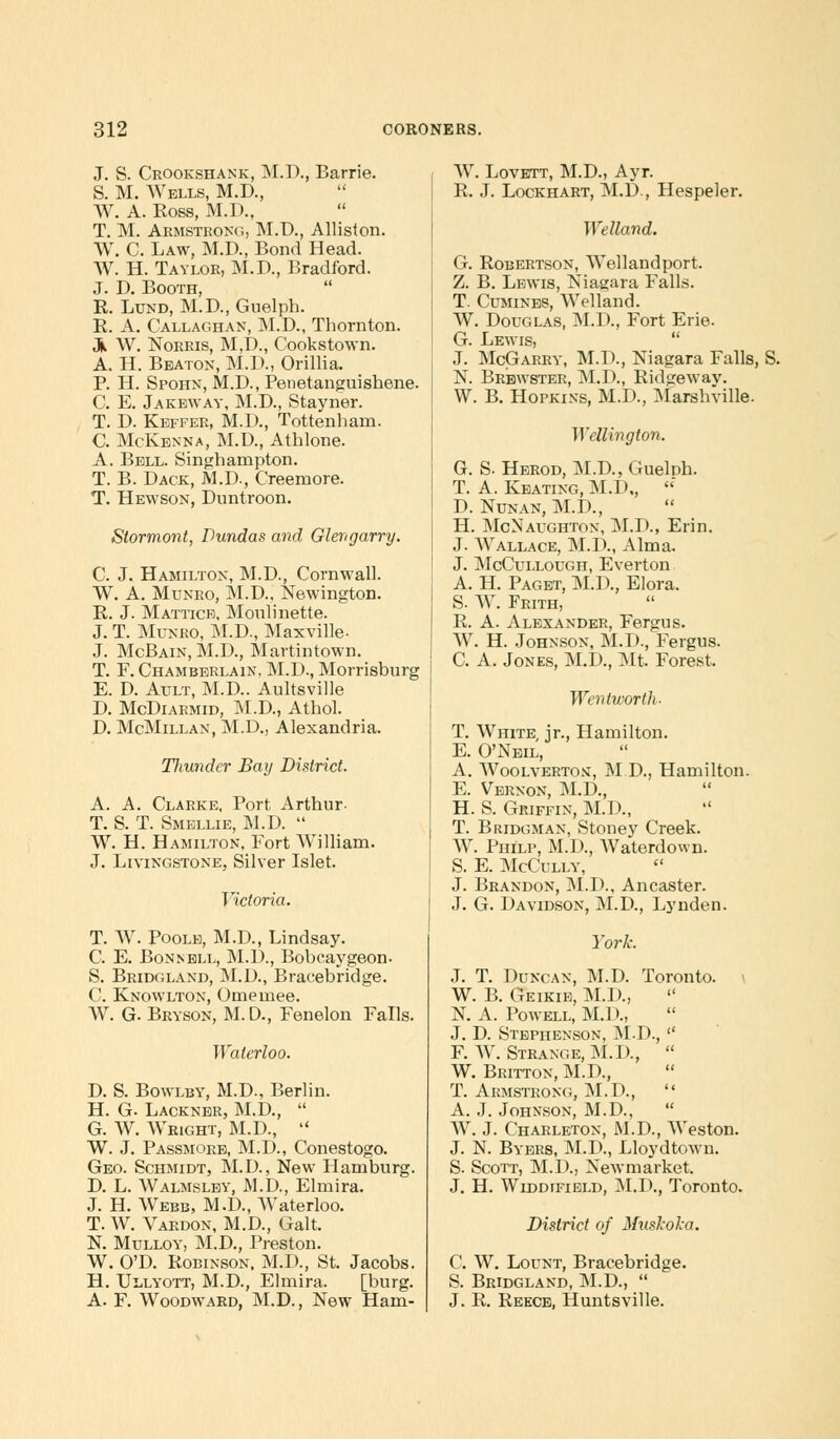 J. S. Crookshank, M.D., Barrie. S. M. Wells, M.D., W. A. Ross, M.D.. T. M. Armstrong, M.D., Alliston. W. C. Law, M.D., Bond Head. W. H. Taylor, M.D., Bradford. J. D. Booth, R. Lund, M.D., Guelph. R. A. Callaghan, M.D., Thornton. 3k W. Norris, M,D, Cookstown. A. H. Beaton, M.D., Orillia. P. H. Spohn, M.D., Penetanguishene. C. E. Jakeway, M.D., Stayner. T. D. Keffer, M.D., Tottenham. C. McKenna, M.U., Athlone. A. Bell. Singhampton. T. B. Dack, M.D., Creemore. T. Hewson, Duntroon. Slormont, Dundas and Glengarry. C. J. Hamilton, M.D., Cornwall. W. A. Munro, M.D., Newington. R. J. Mattich, Monlinette. J. T. Munro, M.D., Maxville- J. McBain, M.D., Martintown. T. F. Chamberlain, M.D., Morrisburg E. D. Ault, M.D.. Aultsville D. McDiarmid, M.D., Athol. D. McMillan, M.D., Alexandria. Ttiundcr Bay District. A. A. Clarke, Port Arthur- T. S. T. Smellie, M.D.  W. H. Hamilton, Fort William. J. Livingstone, Silver Islet. Victoria. T. W. Poole, M.D., Lindsay. C. E. Bonnell, M.D., Bobcaygeon. S. Bridgland, M.D., Bracebridge. C. Knowlton, Omemee. W. G. Bryson, M. D., Fenelon Falls. Waterloo. D. S. Bowlby, M.D., Berlin. H. G- Lackner, M.D.,  G. W. Wright, M.D.,  W. J. Passmore, M.D., Conestogo. Geo. Schmidt, M.D., New Hamburg. D. L. Walmsley, M.D., Elmira. J. H. Webb, M.D., Waterloo. T. W. Vardon, M.D., Gait. N. Mulloy, M.D., Preston. W. O'D. Robinson, M.D., St. Jacobs. H. Ullyott, M.D., Elmira. [burg. A. F. Woodward, M.D., New Ham- W. Lovett, M.D., Ayr. R. J. Lockhart, M.D., Hespeler. Welland. G. Robertson, Wellandport. Z. B. Lewis, Niagara Falls. T. Cumines, Welland. W. Douglas, M.D., Fort Erie. G. Lewis,  J. McGarry, M.D., Niagara Falls, S. N. Brewster, M.D., Ridgewav. W. B. Hopkins, M.D., Marshville. ]Yellinglon. G. S. Herod, M.D., Gueluh. T. A. Keating, M.D,,  D. Nunan, M.D., H. McNaughton, M.D., Erin. J. Wallace, M.D., Alma. J. McCullough, Everton A. H. Paget, M.D., Elora. S. W. Frith, R. A. Alexander, Fergus. AV. H. Johnson, M.D., Fergus. C. A. Jones, M.D, Mt. Forest. Wentworth- T. White, jr., Hamilton. E. O'Neil, A. AVoolvertos, MR, Hamilton. E. Vernon, M.D., H. S. Griffin, M.D., T. Bridgman, Stoney Creek. AV. Philp, M.D., AVaterdown. S. E. McCully, J. Brandon, M.D., Ancaster. J. G. Davidson, M.D., Lynden. York. J. T. Duncan, M.D. Toronto. \ W. B. Geikie, M.D, N. A. Powell, M.D., J. D Stephenson, M.D.,  F. AV. Strange, M.D,  W. Britton, M.D, T. Armstrong, M.D.,  A. J. Johnson, M.D.,  AV. J. Charleton, M.D., AA'eston. J. N. Byers, M.D, Lloydtown. S. Scott, M.D., Newmarket. J. H. WiDDrFiELD, M.D., Toronto. District of Muskoka. C. AV. Lount, Bracebridge. S. Bridgland, M.D.,  J. R. Reece, Huntsville.