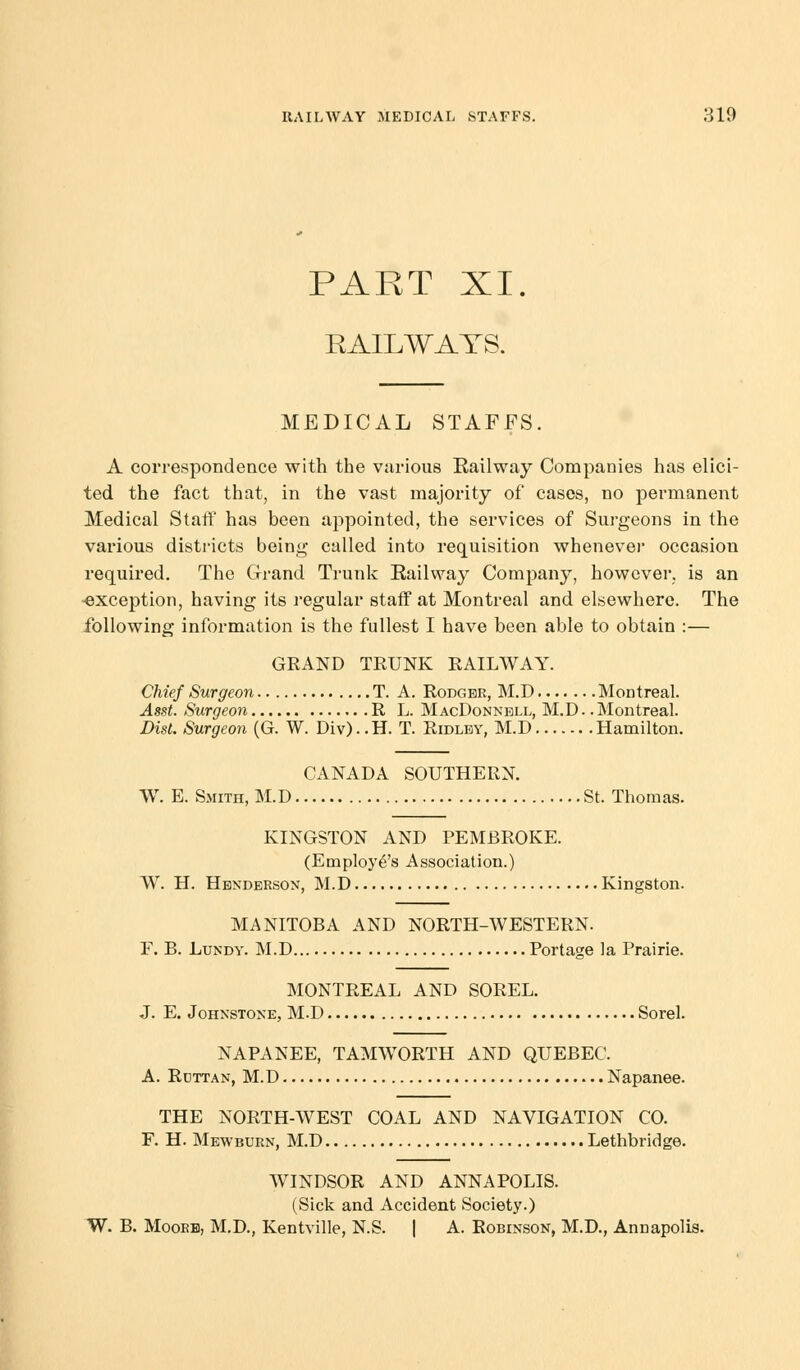 PART XI. RAILWAYS. MEDICAL STAFFS. A correspondence with the various Railway Companies has elici- ted the fact that, in the vast majority of cases, no permanent Medical Staff has been appointed, the services of Surgeons in the various districts being called into requisition whenever occasion required. The Grand Trunk Railway Company, however, is an -exception, having its regular staff at Montreal and elsewhere. The following information is the fullest I have been able to obtain :— GRAND TRUNK RAILWAY. Chief Surgeon T. A. Rodgbe, M.D Montreal. Asst. Surgeon R L. MacDonnbll, M.D.. Montreal. Dist. Surgeon (G. W. Div).. H. T. Ridley, M.D Hamilton. CANADA SOUTHERN. W. E. Smith, M.D St. Thomas. KINGSTON AND PEMBROKE. (Employe's Association.) W. H. Henderson, M.D Kingston. MANITOBA AND NORTH-WESTERN. F. B. Lundy. M.D Portage la Prairie. MONTREAL AND SOREL. J. E. Johnstone, M.D Sorel. NAPANEE, TAMWORTH AND QUEBEC. A. Rdttan, M.D Napanee. THE NORTH-WEST COAL AND NAVIGATION CO. F. H. Mewburn, M.D Lethbridge. WINDSOR AND ANNAPOLIS. (Sick and Accident Society.) W. B. Moore, M.D., Kentville, N.S. | A. Robinson, M.D., Annapolis.