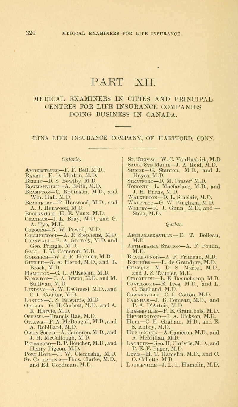PART XII. MEDICAL EXAMINEES IN CITIES AND PRINCIPAL CENTRES FOE LIFE INSURANCE COMPANIES DOING BUSINESS IN CANADA. .ETNA LIFE INSURANCE COMPANY, OF HARTFORD, CONN. Ontario. Amherstbueg—F. F. Bell, M.D.. Barrie—E. D. Morton, M.D. Berlin—D. S. Bowlby, M.D. Bowmanville—A. Beith, M.D. Brampton—C. Robinson, M.D., and Wm. Hall, M.D. Brantford—R. Henwood, M.D., and A. J. Henwood, M.D. Brockville—H. E. Yaux, M.D. Chatham—J. L. Bray, M.D., and G. A. Tye, M.D. Cobourg—N. W. Powell, M.D. Collingwood—A. R. Stephens, M.D. Cornwall—E. A. Gravely, M.D. and Geo. Pringle, M.D. Galt—J. M. Cameron, M.D. Godeeich—W. J. R. Holmes, M.D. Guelph—G. A. Herod, M.D., and L. Brock, M.D. Hamilton—G. L. M'Kelcan, M.D. Ivingston—C. A. Irwin, M.D.,and M. Sullivan, M.D. Lindsay—A. W. DeGrassi, M.D., and C. L. Coulter, M.D. London—J. S. Edwards, M.D. Orillia—G. H. Corbett, M.D., and A. R. Harvie, M.D. Oshawa—Francis Rae, M.D. Ottawa- P. A. McDougall, M.D., and A. Robillard, M.D. Owen Sound—A. Cameron,M.D., and J. H. McCullough, M.D. Peterboro—R. P. Boucher, M.D., and Henry Pigeon, M.D. Port Hope—J. W. Clemesha, M.D. St. Catharines—Thos. Clarke, M.D., and Ed. Goodman, M.D. St. Thomas—W. C. YanBuskirk, M.D Sault Ste Marie—J. A. Reid, M.D. Simcoe—G. Stanton, M.D., and J. Hayes, M.D. Stratford—D. M. Fraser' M.D. Toronto—L. Macfarlane, M.D., and J. H. Burns, M.D. Waikerton—D. L. Sinclair, M.D. Waterloo—G. W. Bingham, M.D. Whitby—R. J. Gunn, M.D., and — Starr, M.D. Quebec. Arthabaskaville — E. T. Belleau, M.D. Arthabaska Station—A. F. Poulin, M.D. Beauharnois—A. R. Primeau, M.D. Bertiher L. de Grandpre, M.D. Chambly—M. D. S. Martel, M.D., and J. S. Taupier, M.D. Chicoutimi—L. E. Beauchamp, M.D. Coaticooke—E. Ives, M.D., and L. C. Bachaud, M.D. Cowansville—C. L. Cotton, M.D. Farnham—J. B. Comeau, M.D., and P. A. D'Artois, M.D. Fraserville—P. E. Grandbois, M.D. Hemmixgford—J. A. Dickson, M.D. Hull—C. E. Graham, M.D., and E. S. Aubry, M.D. Huntingdon—A. Cameron, M.D., and A. McMillan, M.D. Lachutb—Geo. H. Christie, M.D., and P. E. F. Pager, M.D. Levis—H. T. Hamelin, M.D., and C. 0. Collette, M.D. Louiseville—J. L. L. Hamelin, M.D.