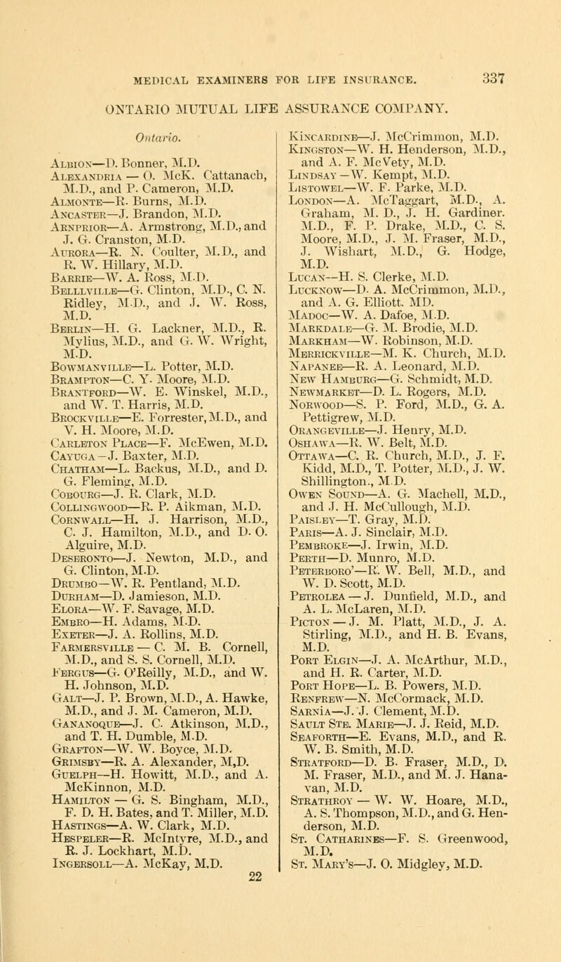 ONTARIO MUTUAL LIFE ASSURANCE COMPANY. Ontario. Albion—D. Bonner, M.D. Alexandria — O. McK. Cattanacb, M.D., and P. Cameron, M.D. Almonte—R. Burns, M.D. Ancaster—J. Brandon, M.D. Arnprior—A. Armstrong, M.D., and J. G. Cranston, M.D. Aurora—R. N. Coulter, M.D., and R. W. Hillary, M.D. Barrie—W. A. Ross, M.D. Belllvillb—G. Clinton, M.D., C. N. Ridley, M.D, and J. W. Ross, M.D. Berlin—H. G. Lackner, M.D., R. Mvlius, M.D., and G. W. Wright, M.D. Bowmanville—L. Potter, M.D. Brampton—C. Y- Moore, M.D. Brantford—W. E. Winskel, M.D., and W. T. Harris, M.D. Brockville—E. Forrester, M.D., and V. H. Moore, M.D. Carleton Place—F. McEwen, M.D. Cayuga—J. Baxter, M.D. Chatham—L. Backus, M.D., and D. G. Fleming, M.D. Cobourg—J. R. Clark, M.D. Collingwood—R. P. Aikman, M.D. Cornwall—H. J. Harrison, M.D., C J. Hamilton, M.D., and D. O. Alguire, M.D. Deseronto—J. Newton, M.D., and G. Clinton, M.D. Drumbo—W. R. Pentland, M.D. Durham—D. Jamieson, M.D. Elora—W. F. Savage, M.D. Embro—H. Adams, M.D. Exeter—J. A. Rollins, M.D. Farmersville — C. M. B. Cornell, M.D., and S. S. Cornell, M.D. Fergus—G. O'Reilly, M.D., and W. H. Johnson, M.D. Galt—J. P. Brown, M.D., A. Hawke, M.D., and J. M. Cameron, M.D. Gananoque—J. C Atkinson, M.D., and T. H. Dumble, M.D. Grafton—W. W. Boyce, M.D. Grimsby—R. A. Alexander, M,D. Guelph—H. Howitt, M.D., and A. McKinnon, M.D. Hamilton — G. S. Bingham, M.D., F. D. H. Bates, and T. Miller, M.D. Hastings—A. W. Clark, M.D. Hbspeler—R. Mclntyre, M.D., and R. J. Lockhart, M.D. Ingersoll—A. McKay, M.D. 22 Kincardine—J. McCrimmon, M.D. Kingston—W. H. Henderson, M.D., and A. F. McVety, M.D. Lindsay —W. Kempt, M.D. Listowel—W. F. Parke, M;D. London—A. McTaggart, M.D., A. Graham, M. D., J. H. Gardiner. M.D., F. P. Drake, M.D., C. S. Moore, M.D., J. M. Fraser, M.D., J. Wishart, M.D., G. Hodge, M.D. Lucan—H. S. Clerke, M.D. Lucknow—D. A. McCrimmon, M.D., and A. G. Elliott. MD. Madoc—W. A. Dafoe, M.D. Markdale—G. M. Brodie, M.D. Markham—W. Robinson, M.D. Merrickyille—M. K. Church, M.D. Napanee—R. A. Leonard, M.D. New Hamburg—G. Schmidt, M.D. Newmarket—D. L. Rogers, M.D. Norwood—S. P. Ford, M.D., G. A. Pettigrew, M.D. Orangeville—J. Henry, M.D. Oshawa—R. W. Belt, M.D. Ottawa—C. R. Church, M.D., J. F. Kidd, M.D., T. Potter, M.D., J. W. Shillington., M.D. Owen Sound—A. G. Machell, M.D., and J. H. McCullough, M.D. Paisley—T. Gray, M.D. Paris—A. J. Sinclair, M.D. Pembroke—J. Irwin, M.D. Perth—D. Munro, M.D. Peterboro'—R. W. Bell, M.D, and W. D. Scott, M.D. Petrolea — J. Dunfield, M.D., and A. L. McLaren, M.D. Picton —J. M. Piatt, M.D, J. A. Stirling, M.D., and H. B. Evans, M.D. Port Elgin—J. A. McArthur, M.D., and H. R. Carter, M.D. Port Hope—L. B. Powers, M.D. Renfrew—N. McCormack, M.D. SarnIa—J. J. Clement, M.D. Sault Ste. Marie—J. J. Reid, M.D. Seaforth—E. Evans, M.D., and R. W. B. Smith, M.D. Stratford—D. B. Fraser, M.D., D. M. Fraser, M.D., and M. J. Hana- van, M.D. Strathroy — W. W. Hoare, M.D., A. S. Thompson, M.D., and G. Hen- derson, M.D. St. Catharines—F. S. Greenwood, M.D. St. Mary's—J. 0. Midgley, M.D.