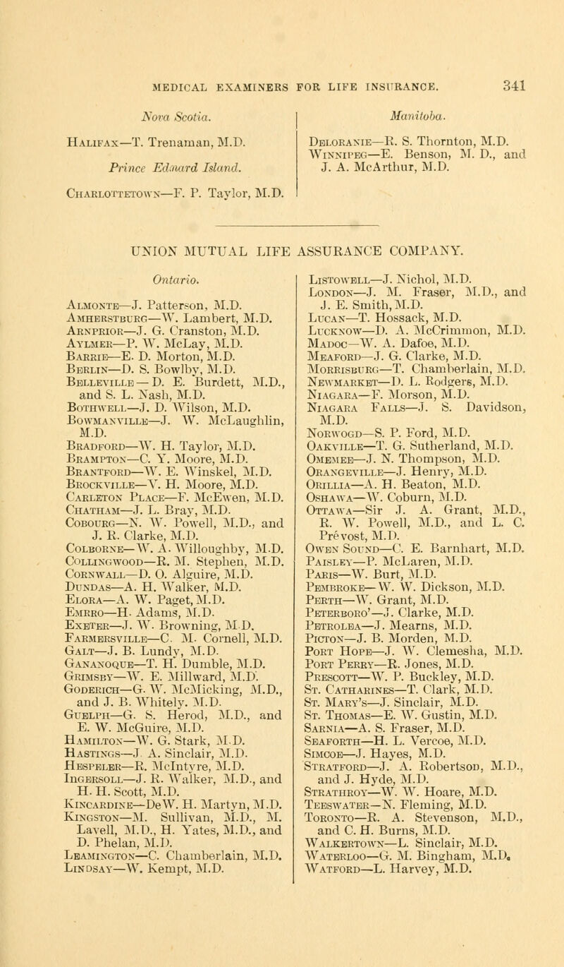 Nora Scotia. Halifax—T. Trenarnan, M.D. Prince Edtnard Island. Chaklottetowx—F. P. Taylor, M.D. Manitoba. Deloranie—E. S. Thornton, M.D. Winnipeg—E. Benson, M. D., and J. A. McArthur, M.D. UNION MUTUAL LIFE ASSURANCE COMPANY. Ontario. Almonte—J. Patterson, M.D. Amherstblrg—W. Lambert, M.D. Arnpeior—J. G. Cranston, M.D. Aylmee—P. W. McLay, M.D. Barrie—E. D. Morton, M.D. Berlin—D. S. Bowlby, M.D. Belleville — D. E. Burdett, M.D., and S. L. Nash, M.D. Bothwell—J. D. Wilson, M.D. Bowmanville—J. W. McLaughlin, M.D. Bradford—W. H. Taylor, M.D. Brampton—C. Y. Moore, M.D. Brantford—W. E. AVinskel, M.D. Brockville—Y. H. Moore, M.D. Carleton Place—F. McEwen, M.D. Chatham—J. L. Bray, M.D. Cobourg—N. W. Powell, M.D, and J. R. Clarke, M.D. Colborne—W. A. AVilloughby, M.D. Collingwood—R. M. Stephen, M.D. Cornwall—D. O. Alguire, M.D. Dundas—A. H. Walker, M.D. Elora—A. W. Paget, M.D. Emrro—H- Adams, M.D. Exeter—J. W. Browning, MD. Farmersville—C M. Cornell, M.D. Galt—J. B. Lundy, M.D. Gananoque—T. H. Dumble, M.D. Grimsby—W. E. Millward, M.D. Goderich—G. W. McMicking, M.D., and J. B. Whitely. M.D. Guelph—G. S. Herod, M.D., and E. W. McGuire, M.D. Hamilton—W. G. Stark, M.D. Hastings—J. A. Sinclair, M.D. Hespeler—R. Mclntyre, M.D. InGERsoLL—J. R. Walker, M.D., and H. H. Scott, M.D. Kincardine—DeW. H. Martyn, M.D. Kingston—M. Sullivan, M.D., M. Lavell, M.D., H. Yates, M.D, and D. Phelan, M.D. Leamington—C. Chamberlain, M.D. Lindsay—W. Kempt, M.D. Listowell—J. Nichol, M.D. London—J. M. Fraser, M.D., and J. E. Smith,M.D. Lucan—T. Hossack, M.D. Lucknow—D. A. McCrimmon, M.D. Madoc—W. A. Dafoe, M.D. Meaford—J. G. Clarke, M.D. Morrisburg—T. Chamberlain, M.D. Newmarket—I). L. Rodgers, M.D. Niagara—F. Morson, M.D. Niagara Falls—J. S. Davidson, M.D. Norwood—S. P. Ford, M.D. Oakville—T. G. Sutherland, M.D. Omemee—J. N. Thompson, M.D. Orangeville—J. Henry, M.D. Orillia—A. H. Beaton, M.D. Oshawa—W. Coburn, M.D. Ottawa—Sir J. A. Grant, M.D., R. W. Powell, M.D., and L. C. Prevost, M.D. Owen Sound—C. E. Barnhart, M.D. Paisley—P. McLaren, M.D. Paris—W. Burt, M.D. Pembroke—W. W. Dickson, M.D. Perth—W. Grant, M.D. Peterboro'—J. Clarke, M.D. Petrolea—J. Mearns, M.D. Picton—J. B. Morden, M.D. Port Hope—J. W. Clemeslia, M.D. Port Perry—R. Jones, M.D. Prescott—W. P. Buckley, M.D. St. Catharines—T. Clark, M.D. St. Mary's—J. Sinclair, M.D. St. Thomas—E. W. Gustin, M.D. Sarnia—A. S. Fraser, M.D. Sea forth—H. L. Vercoe, M.D. Simcoe—J. Hayes, M.D. Stratford—J. A. Robertson, M.D., and J. Hyde, M.D. Strathroy—W. W. Hoare, M.D. Teeswater—N. Fleming, M.D. Toronto—R. A. Stevenson, M.D., and C. H. Burns, M.D. Walkbrtown— L. Sinclair, M.D. Waterloo—G. M. Bingham, M.D. Watford—L. Harvey, M.D.