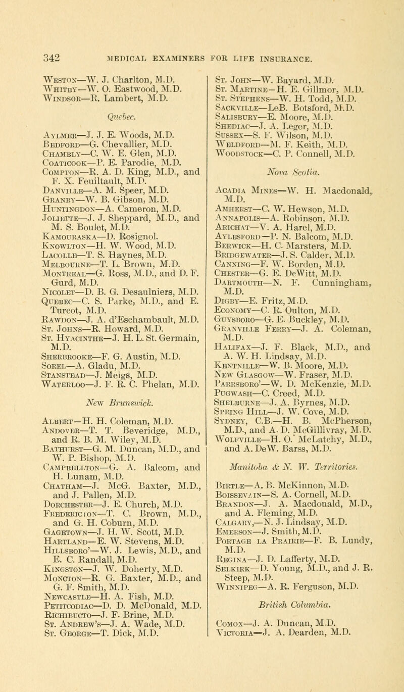 Weston—W. J. Charlton, M.D. Whitby—W. O. Eastwood, M.D. Windsor—R. Lambert, M.D. Quebec. Aylmer—J. J. E. Woods, M.D. Bedford—G. Chevallier, M.D. Chambly—C. W. E. Glen, M.D. Coaticook—P. E. Parodie, M.D. Compton—R. A. D. King, M.D., and F. X. Feuiltault, M.D. Danville—A. M. Speer, M.D. Granby—W. B. Gibson, M.D. Huntingdon—A. Cameron, M.D. Joliette—J. J. Sheppard, M.D., and M. S. Boulet, M.D. Kamouraska—D. Rosignol. Knowlton—H. W. Wood, M.D. Lacolle—T. S. Haynes, M.D. Melbourne—T. L. Brown, M.D. Montreal—G. Ross, M.D., and D. F. Gurd, M.D. Nicolet—D. B. G. Desaulniers, M.D. Quebec—C. S. Parke, M.D., and E. Turcot, M.D. Rawdon—J. A. d'Eschambault, M.D. St. Johns—R. Howard, M.D. St. Hyacinthe—J. H. L. St. Germain, M.D. Sherbrooke—F. G. Austin, M.D. Sorbl—A. Gladu, M.D. Stanstead—J. Meigs, M.D. Waterloo—J. F. R. C. Phelan, M.D. New Brunswick. Albert—H. H. Coleman, M.D. Andover—T. T. Beveridge, M.D., and R. B. M. Wiley, M.D. Bathurst—G. M. Duncan, M.D., and W. P. Bishop, M.D. Campbellton—G. A. Balcom, and H. Lunam, M.D. Chatham—J. McG. Baxter, M.D., and J. Fallen, M.D. Dorchester—J. E. Church, M.D. Frederic i on—T. C. Brown, M.D., and G. H. Coburn, M.D. Gagetown—J. H. W. Scott, M.D. Hartland—E. W. Stevens, M.D. Hillsboro'—W. J. Lewis, M.D., and E. C. Randall, M.D. Kingston—J. W. Doherty, M.D. Moncton—R. G. Baxter, M.D., and G. F. Smith, M.D. Newcastle—H. A. Fish, M.D. Petitcodiac—D. D. McDonald, M.D. Richibucto—J. F. Brine, M.D. St. Andrew's—J. A. Wade, M.D. St. George—T. Dick, M.D. St. John—W. Bayard, M.D. St. Martins-H. E. Gillmor, M.D. St. Stephens—W. H. Todd, M.D. Sackville—LeB. Botsford, M.D. Salisbury—E. Moore, M.D. Shediac—J. A. Leger, M.D. Sussex—S. F. Wilson, M.D. Wbldford—M. F. Keith, M.D. Woodstock—C. P. Connell, M.D. Nova Scotia. Acadia Mines—W. H. MacdonakL M.D. Amherst—C. W. Hewson, M.D. Annapolis—A. Robinson, M.D. Arichat—V. A. Harel, M.D. Aylesford—P. N. Balcom, M.D. Berwick—H. C Marsters, M.D. Bridgewater—J. S. Calder, M.D. Canning—F. W. Borden, M.D. Chester—G. E. DeWitt, M.D. Dartmouth—N. F. Cunningham, M.D. Digby—E. Fritz, M.D. Economy—C. R. Oulton, M.D. Guysboro—G. E. Buckley, M.D. Granville Ferry—J. A. Coleman, M.D. Halifax—J. F. Black, M.D., and A. W. H. Lindsay, M.D. Kbntnille—W. B. Moore, M.D. New Glasgow—W. Fraser, M.D. Parrsboro'—W. D. McKenzie, M.D. Pugwash—C. Creed, M.D. Shelburne—J. A. Byrnes, M.D. Spring Hill—J. W. Cove, M.D. Sydney, C.B.—H. B. McPherson, M.D., and A-D. McGillivray, M.D. Wolfville—H. O. McLatchy, M.D., and A. DeW. Barss, M.D. Manitoba & N. W. Territories. Birtle—A. B. McKinnon, M.D. Boissev/in—S. A. Cornell, M.D. Brandon—J. A. Macdonald, M.D., and A. Fleming, M.D. Calgary,—N. J. Lindsay, M.D. Emekson—J. Smith, M.D. Portage la Prairie—F. B. Lundv, M.D. Regina—J. D. Lafferty, M.D. Selkirk—D. Young, M.D., and J. R. Steep, M.D. Winnipeg—A. R. Ferguson, M.D. British Columbia. Comox—J. A. Duncan, M.D. Victoria—J. A. Dearden, M.D.