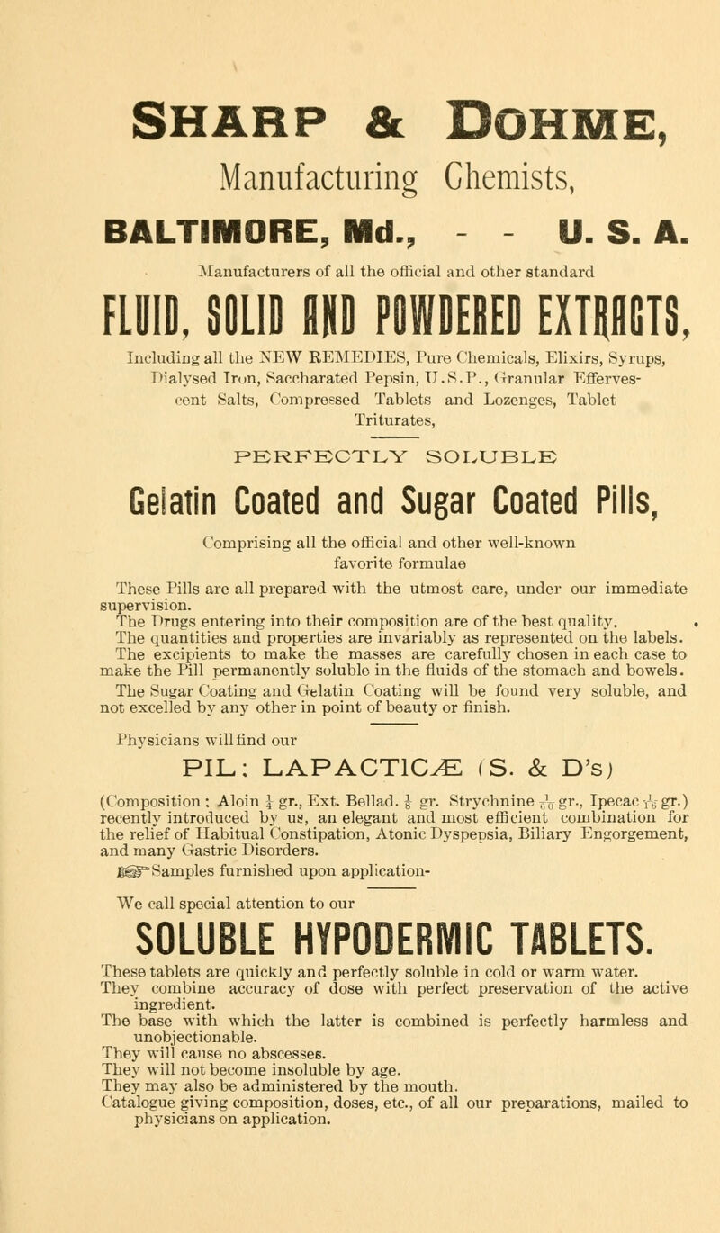SHARP & DOHME, Manufacturing Chemists, BALTIMORE, Md., - - U. S. A. Manufacturers of all the official and other standard FLUID, SOLID AND POWDEDED EXTRACTS. Including all the NEW REMEDIES, Pure Chemicals, Elixirs, Syrups, Dialysed Iron, Saccharated Pepsin, U.S.P., Granular Efferves- cent Salts, Compressed Tablets and Lozenges, Tablet Triturates, PERFECTLY SOLUBLE Gelatin Coated and Sugar Coated Pills, Comprising all the official and other well-known favorite formulae These Pills are all prepared with the utmost care, under our immediate supervision. The Drugs entering into their composition are of the best quality. The quantities and properties are invariably as represented on the labels. The excipients to make the masses are carefully chosen in each case to make the Pill permanently soluble in the fluids of the stomach and bowels. The Sugar Coating and Gelatin Coating will be found very soluble, and not excelled by any other in point of beauty or finish. Physicians will find our PIL: LAP ACTION (S. & D's; (Composition : Aloin J gr., Ext. Bellad. I gr. Strychnine ^Vgr-, Ipecac re gr.) recently introduced by us, an elegant and most efficient combination for the relief of Habitual Constipation, Atonic Dyspepsia, Biliary Engorgement, and many Gastric Disorders. jggg'Samples furnished upon application- We call special attention to our SOLUBLE HYPODERMIC TABLETS. These tablets are quickly and perfectly soluble in cold or warm water. They combine accuracy of dose with perfect preservation of the active ingredient. The base with which the latter is combined is perfectly harmless and unobjectionable. They will cause no abscesses. They will not become insoluble by age. They may also be administered by the mouth. Catalogue giving composition, doses, etc., of all our preparations, mailed to physicians on application.
