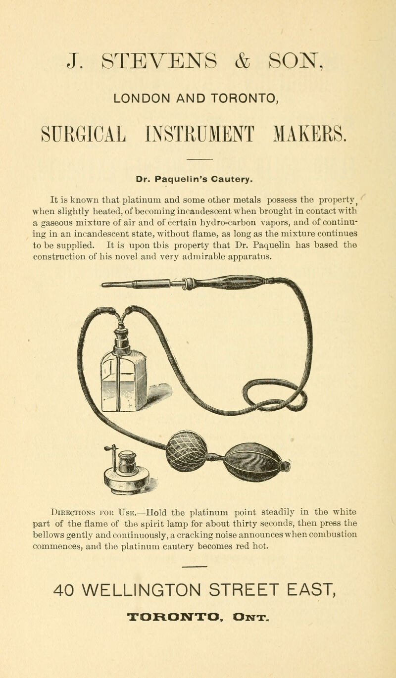 J. STEVENS & SON, LONDON AND TORONTO, SURGICAL INSTRUMENT MAKERS. Dr. Paquelin's Cautery. It is known that platinum and some other metals possess the property when slightly heated, of becoming incandescent when brought in contact with a gaseous mixture of air and of certain hydro-carbon vapors, and of continu- ing in an incandescent state, without flame, as long as the mixture continues to be supplied. It is upon this property that Dr. Paquelin has based the construction of his novel and very admirable apparatus. Directions for UsB.—Hold the platinum point steadily in the white part of the flame of the spirit lamp for about thirty seconds, then press the bellows gently and continuously, a cracking noise announces when combustion commences, and tbe platinum cautery becomes red hot. 40 WELLINGTON STREET EAST, TORONTO, Out.