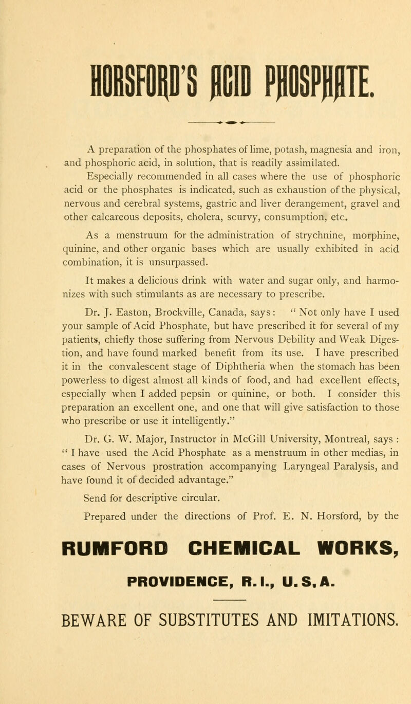 1 A preparation of the phosphates of lime, potash, magnesia and iron, and phosphoric acid, in solution, that is readily assimilated. Especially recommended in all cases where the use of phosphoric acid or the phosphates is indicated, such as exhaustion of the physical, nervous and cerehral systems, gastric and liver derangement, gravel and other calcareous deposits, cholera, scurvy, consumption, etc. As a menstruum for the administration of strychnine, morphine, quinine, and other organic bases which are usually exhibited in acid combination, it is unsurpassed. It makes a delicious drink with water and sugar only, and harmo- nizes with such stimulants as are necessary to prescribe. Dr. J. Easton, Brockville, Canada, says:  Not only have I used your sample of Acid Phosphate, but have prescribed it for several of my patients, chiefly those suffering from Nervous Debility and Weak Diges- tion, and have found marked benefit from its use. I have prescribed it in the convalescent stage of Diphtheria when the stomach has been powerless to digest almost all kinds of food, and had excellent effects, especially when I added pepsin or quinine, or both. I consider this preparation an excellent one, and one that will give satisfaction to those who prescribe or use it intelligently. Dr. G. W. Major, Instructor in McGill University, Montreal, says :  I have used the Acid Phosphate as a menstruum in other medias, in cases of Nervous prostration accompanying Laryngeal Paralysis, and have found it of decided advantage. Send for descriptive circular. Prepared under the directions of Prof. E. N. Horsford, by the RUMFORD CHEMICAL WORKS, PROVIDENCE, R.I., U.S.A. BEWARE OF SUBSTITUTES AND IMITATIONS.