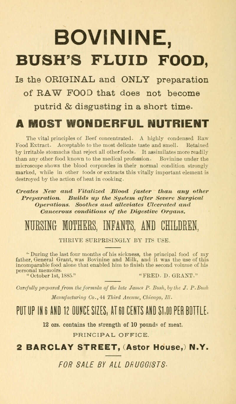 BOVININE, BUSH'S FLUID FOOD, Is the ORIGINAL and ONLY preparation of RAW FOOD that does not become putrid & disgusting in a short time. A MOST WONDERFUL NUTRIENT The vital principles of Beef concentrated. A highly condensed Raw Food Extract. Acceptable to the most delicate taste and smell. Retained by irritable stomachs that reject all other foods. It assimilates more readily than any other food known to the medical profession. Bovinine under the microscope shows the blood corpuscles in their normal condition strongly marked, while in other foods or extracts this vitally important element is destroyed by the action of heat in cooking. Creates New and Vitalized Blood faster than any other Preparation. Builds up the System after Severe Surgical Operations. Soothes and alleviates Ulcerated and Cancerous conditions of the Digestive Organs. NURSING MOTHERS, INFANTS, AND CHILDREN, THRIVE SURPRISINGLY BY ITS USE. '• During the last four months of his sickness, the principal food of my father, General Grant, was Bovinine and Milk, and it was the use of this incomparable food alone that enabled him to finish the second volume of his personal memoirs-  October 1st, 1885.  FRED. D. GRANT. Carefully prepared from tlie formula of the late James P. Bush, by the J. P. Bush Manufacturing Co., -14 Third Avenue, Chicago. 111. PUT UP IN 6 AND 12 OUNCE SIZES, AT60 CENTS AND $1,11 PER BOTTLE. 12 ozs. contains the strength of 10 pounds of meat. PRINCIPAL OFFICE. 2 BARCLAY STREET, (Astor House,) N.Y. FOR SALE BY ALL DRUGGISTS-