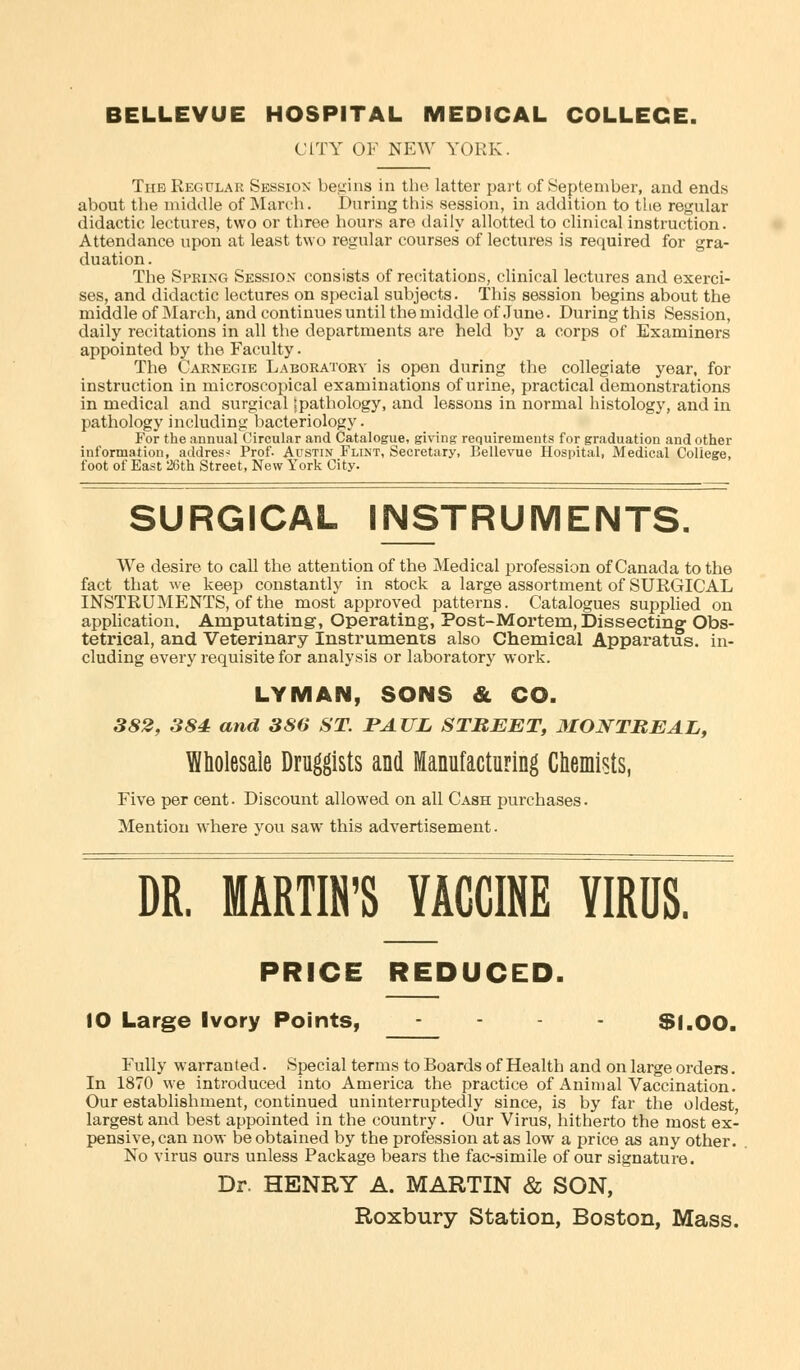 CITY OF NEW YORK. Tub Regular Session begins in the latter part of September, and ends about the middle of March. During this session, in addition to the regular didactic lectures, two or three hours are daily allotted to clinical instruction. Attendance upon at least two regular courses of lectures is required for gra- duation. The Spring Session consists of recitations, clinical lectures and exerci- ses, and didactic lectures on special subjects. This session begins about the middle of March, and continues until the middle of June. During this Session, daily recitations in all the departments are held by a corps of Examiners appointed by the Faculty. The Carnegie Laboratory is open during the collegiate year, for instruction in microscopical examinations of urine, practical demonstrations in medical and surgical ^pathology, and lessons in normal histology, and in pathology including bacteriology. For the annual Circular and Catalogue, giving requirements for graduation and other information, address Prof- Austin Flint, Secretary, Bellevue Hospital, Medical College, foot of East 26th Street, New York City. SURGICAL INSTRUMENTS. We desire to call the attention of the Medical profession of Canada to the fact that we keep constantly in stock a large assortment of SURGICAL INSTRUMENTS, of the most approved patterns. Catalogues supplied on application. Amputating, Operating, Post-Mortem, Dissecting Obs- tetrical, and Veterinary Instruments also Chemical Apparatus, in- cluding every requisite for analysis or laboratory work. LYMAN, SONS & CO. 382, 384 and 386 ST. PAUL STREET, MONTREAL, Wholesale Druggists and Manufacturing Chemists, Five per cent. Discount allowed on all Cash purchases. Mention where you saw this advertisement. DR. MARTIN'S VACCINE VIRUS. PRICE REDUCED. 10 Large Ivory Points, .... Si.oo. Fully warranted. Special terms to Boards of Health and on large orders. In 1870 we introduced into America the practice of Animal Vaccination. Our establishment, continued uninterruptedly since, is by far the oldest largest and best appointed in the country. Our Virus, hitherto the most ex- pensive, can now be obtained by the profession at as low a price as any other. No virus ours unless Package bears the fac-simile of our signature. Dr. HENRY A. MARTIN & SON, Roxbury Station, Boston, Mass.