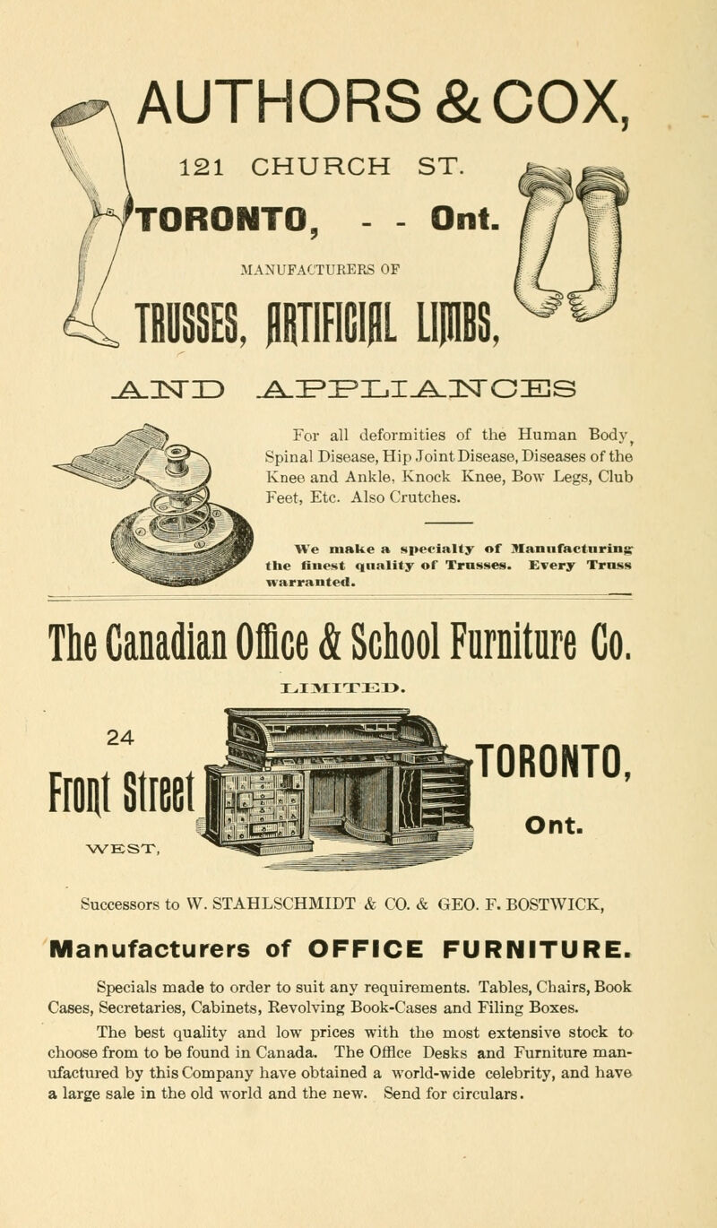 AUTHORS & COX, 121 CHURCH ST. TORONTO Ont. MANUFACTURERS OF For all deformities of the Human Bodyr Spinal Disease, Hip Joint Disease, Diseases of the Knee and Ankle, Knock Knee, Bow Legs, Club Feet, Etc. Also Crutches. We make a specialty of manufacturing: the finest qnality of Trusses. Every Truss warranted. The Canadian Office & School Furniture Co. LIMIT!!::!}. 24 Front Street WEST, TORONTO, Ont. Successors to W. STAHLSCHMIDT & CO. & GEO. F. BOSTWICK, Manufacturers of OFFICE FURNITURE. Specials made to order to suit any requirements. Tables, Chairs, Book Cases, Secretaries, Cabinets, Revolving Book-Cases and Filing Boxes. The best quality and low prices with the most extensive stock to choose from to be found in Canada. The Office Desks and Furniture man- ufactured by this Company have obtained a world-wide celebrity, and have a large sale in the old world and the new. Send for circulars.