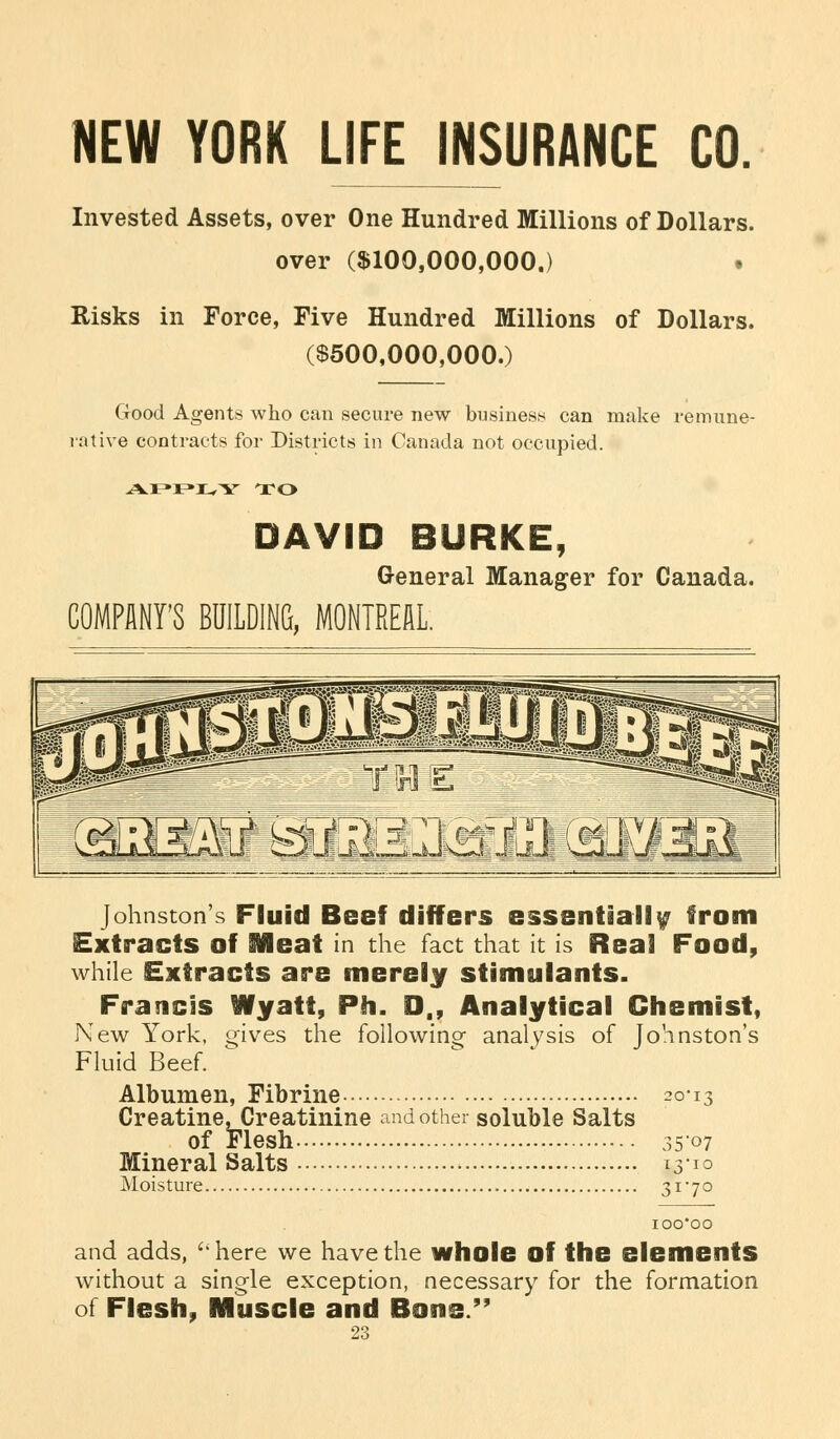 NEW YORK LIFE INSURANCE CO. Invested Assets, over One Hundred Millions of Dollars, over ($100,000,000.) t Risks in Force, Five Hundred Millions of Dollars. ($500,000,000.) Good Agents who can secure new business can make remune- rative contracts for Districts in Canada not occupied. TO DAVID BURKE, General Manager for Canada. COMPANY'S BUILDING, MONTREAL. Johnston's Fluid Beef differs essentially from Extracts of SMeat in the fact that it is Real Food, while Extracts are merely stimulants. Francis Wyatt, Ph. D,, Analytical Chemist, New York, gives the following- analysis of Johnston's Fluid Beef. Albumen, Fibrine 2013 Creatine, Creatinine and other soluble Salts of Flesh 35-07 Mineral Salts 13-10 Moisture 3X'7° and adds, ''here we have the whole of the elements without a single exception, necessary for the formation of Flesh, Muscle and Bone. 23