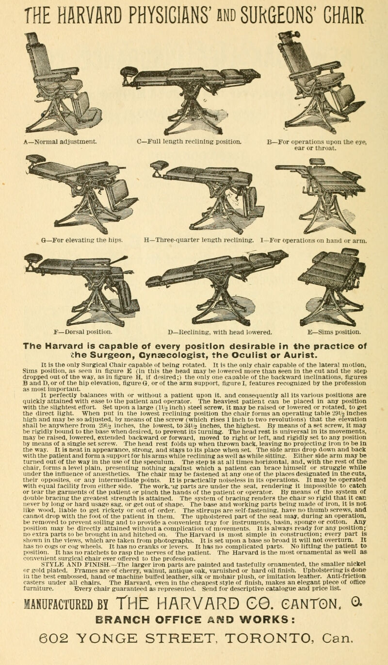 THE HARVARD PHYSICIANS' and SURGEONS' CHAIR F—Dorsal position. D—Reclining, with head lowered. E—Sims position. The Harvard is capable of every position desirable in the practice of the Surgeon, Gynaecologist, the Oculist or Aurist. It is the only Surgical Chair capable of being rotated. It is the only chair capable of the lateral motion, Sims position, as seen in figure E (in this the head may be lowered more than seen in the cut and the step dropped out of the way, as in figure H, if desired;) the only one capable of the backward inclinations, figures B and D, or of the hip elevation, figure Q. or of the arm support, figure I, features recognized by the profession as most important. It perfectly balances with or without a patient upon it, and consequently all its various positions are quickly attained with ease to the patient and operator. The heaviest patient can be placed in any position with the slightest effort. Set upon a large (H/2 inch) steel screw, it may be raised or lowered or rotated, to get the direct light. When put in the lowest reclining position the chair forms an operating table 291/2 inches high and may be so adjusted, by means of the screw (which rises 1 inch to two revolutions) that the elevation shall be anywhere from 291/2 inches, the lowest, to 341/2 inches, the highest. By means of a set screw, it may be rigidly bound to the base when desired, to prevent its turning. The head rest is universal in its movements, may be raised, lowered, extended backward or forward, moved to right or left, and rigidly set to any position by means of a single set screw. The head rest folds up when thrown back, leaving no projecting iron to be in the way. It is neat in appearance, strong, and stays to its place when set. The side arms drop down and back with the patient and form a support for his arms while reclining as well as while sitting. Either side arm may be turned out of the way in the use of the speculum. The step is at all times horizontal, and, with the rest of the chair, forms a level plain, presenting nothing against which a patient can brace himself or struggle while under the influence of ansesthetics. The chair may be fastened at any one of the places designated in the cuts, their opposites, or any intermediate points. It is practically noiseless in its operations. It may be operated with equal facility from either side. The working parts are under the seat, rendering it impossible to catch or tear the garments of the patient or pinch the hands of the patient or operator. By means of the system of double bracing the greatest strength is attained. The system of bracing renders the chair so rigid that it can never by long or hard usage sag, or get out of shape. The base and working parts being made of iron, it is not like wood, liable to get rickety or out of order. The stirrups are self-fastening, have no thumb screws, and cannot drop with the foot of the patient in them. The upholstered part of the seat may, during an operation, be removed to prevent soiling and to provide a convenient tray for instruments, basin, sponge or cotton. Any position may be directly attained without a complication of movements. It is always ready for any position; no extra parts to be brought in and hitched on. The Harvard is most simple in construction; every part is shown in the views, which are taken from photographs. It is set upon a base so broad it will not overturn. It has no cogs or cog wheels. It has no cranks or levers. It has no complicated parts. No lifting the patient to position. It has no ratchets to rasp the nerves of the patient. The Harvard is the most ornamental as well as convenient surgical chair ever offered to the profession. STYLE AND FINISH.—The larger iron parts are painted and tastefully ornamented, the smaller nickel or gold plated. Frames are of cherry, walnut, antique oak, varnished or hard oil finish. Upholstering is done in the best embossed, hand or machine buffed leather, silk or mohair plush, or imitation leather. Anti-friction casters under all chairs. The Harvard, even in the cheapest style of finish, makes an elegant piece of office furniture. Every chair guaranteed as represented. Send for descriptive catalogue and price list. by The harvard ee. canton, & BRANCH OFFICE AND WORKS: 602 YONGE STREET, TORONTO, Can.