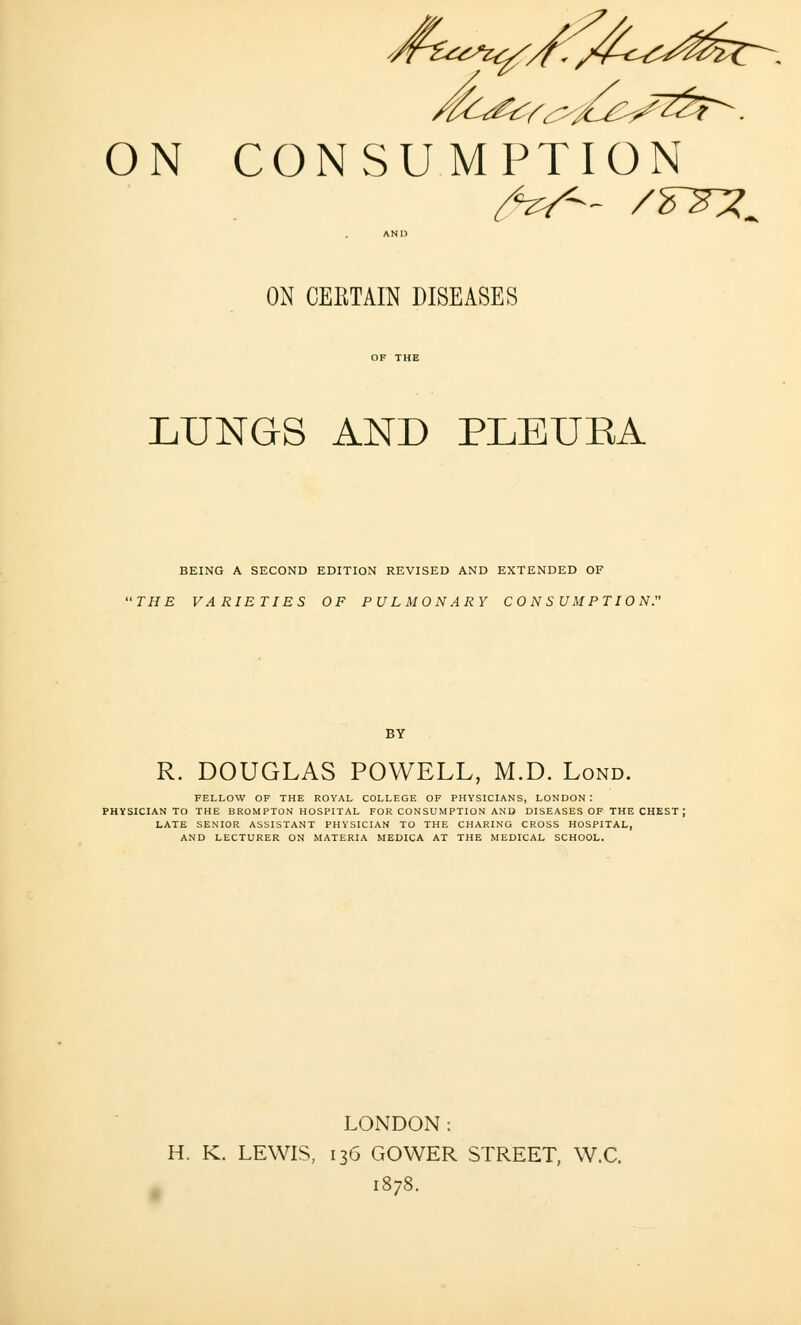 - /fstz^ ON CEKTAIN DISEASES LUNGS AND PLEUEA BEING A SECOND EDITION REVISED AND EXTENDED OF THE VARIETIES OF PULMONARY CONSUMPTION. R. DOUGLAS POWELL, M.D. Lond. FELLOW OP THE ROYAL COLLEGE OF PHYSICIANS, LONDON: PHYSICIAN TO THE BROMPTON HOSPITAL FOR CONSUMPTION AND DISEASES OF THE CHEST ; LATE SENIOR ASSISTANT PHYSICIAN TO THE CHARING CROSS HOSPITAL, AND LECTURER ON MATERIA MEDICA AT THE MEDICAL SCHOOL. LONDON: H. K. LEWIS, 136 GOWER STREET, W.C. 1878.