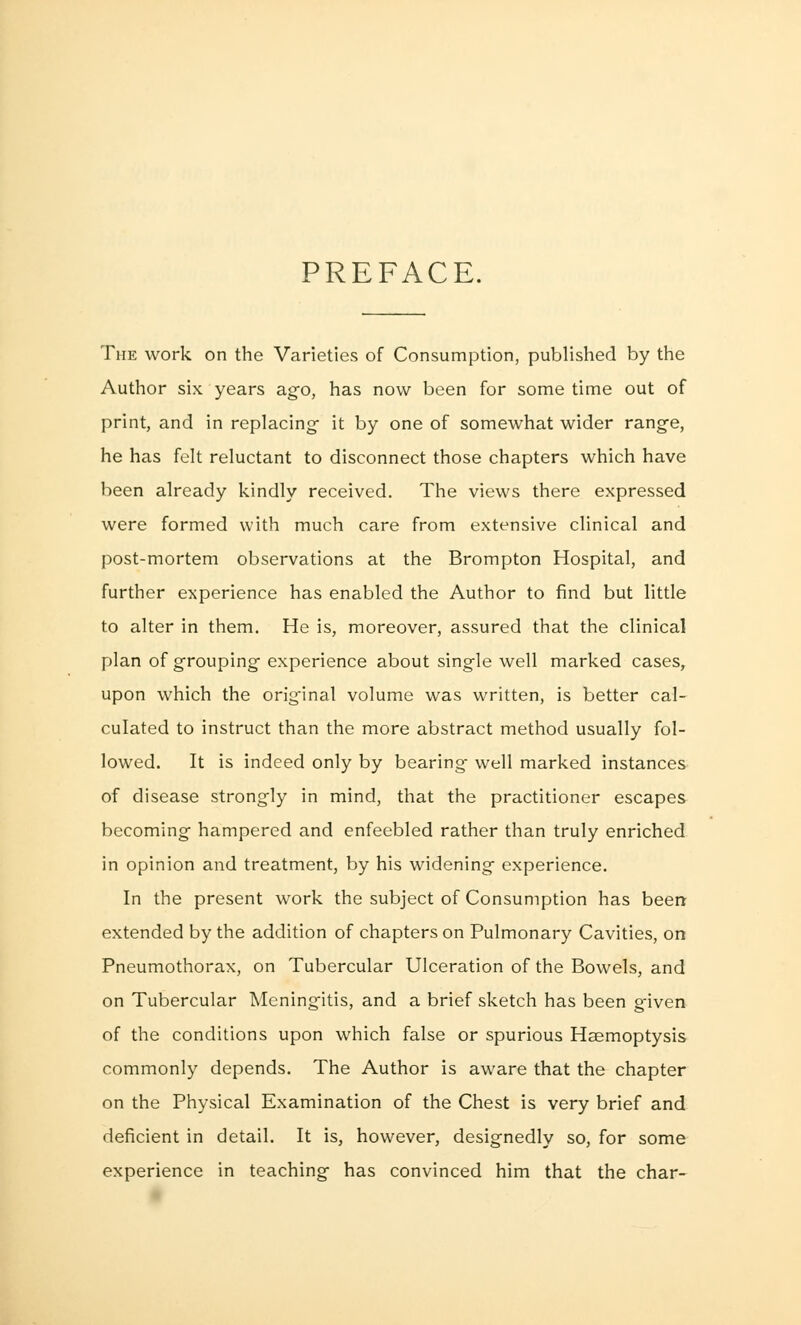 PREFACE. The work on the Varieties of Consumption, published by the Author six years ago, has now been for some time out of print, and in replacing- it by one of somewhat wider range, he has felt reluctant to disconnect those chapters which have been already kindly received. The views there expressed were formed with much care from extensive clinical and post-mortem observations at the Brompton Hospital, and further experience has enabled the Author to find but little to alter in them. He is, moreover, assured that the clinical plan of grouping experience about single well marked cases, upon which the original volume was written, is better cal- culated to instruct than the more abstract method usually fol- lowed. It is indeed only by bearing- well marked instances of disease strongly in mind, that the practitioner escapes becoming hampered and enfeebled rather than truly enriched in opinion and treatment, by his widening experience. In the present work the subject of Consumption has been extended by the addition of chapters on Pulmonary Cavities, on Pneumothorax, on Tubercular Ulceration of the Bowels, and on Tubercular Meningitis, and a brief sketch has been given of the conditions upon which false or spurious Haemoptysis commonly depends. The Author is aware that the chapter on the Physical Examination of the Chest is very brief and deficient in detail. It is, however, designedly so, for some experience in teaching has convinced him that the char-