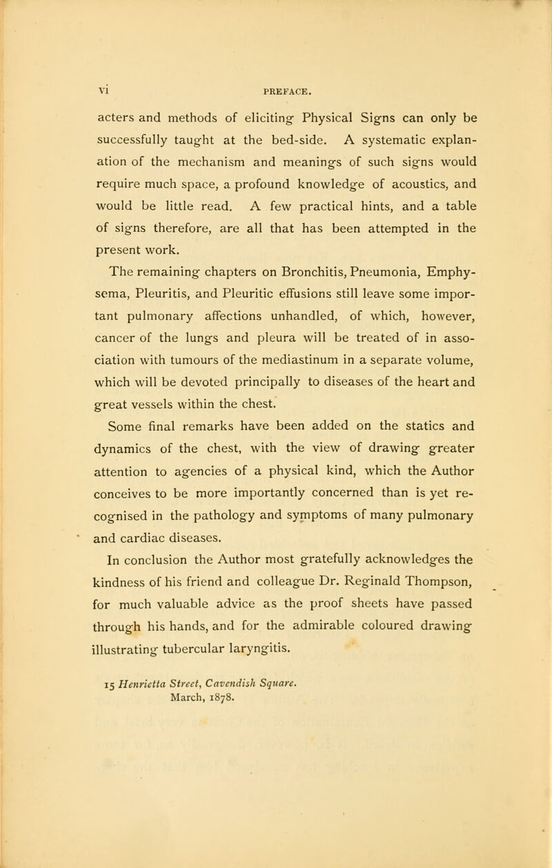 acters and methods of eliciting- Physical Signs can only be successfully taught at the bed-side. A systematic explan- ation of the mechanism and meanings of such signs would require much space, a profound knowledge of acoustics, and would be little read. A few practical hints, and a table of signs therefore, are all that has been attempted in the present work. The remaining chapters on Bronchitis, Pneumonia, Emphy- sema, Pleuritis, and Pleuritic effusions still leave some impor- tant pulmonary affections unhandled, of which, however, cancer of the lungs and pleura will be treated of in asso- ciation with tumours of the mediastinum in a separate volume, which will be devoted principally to diseases of the heart and great vessels within the chest. Some final remarks have been added on the statics and dynamics of the chest, with the view of drawing- greater attention to agencies of a physical kind, which the Author conceives to be more importantly concerned than is yet re- cognised in the pathology and symptoms of many pulmonary and cardiac diseases. In conclusion the Author most gratefully acknowledges the kindness of his friend and colleague Dr. Reginald Thompson, for much valuable advice as the proof sheets have passed through his hands, and for the admirable coloured drawing- illustrating tubercular laryngitis. 15 Henrietta Street, Cavendish Square. March, 1878.