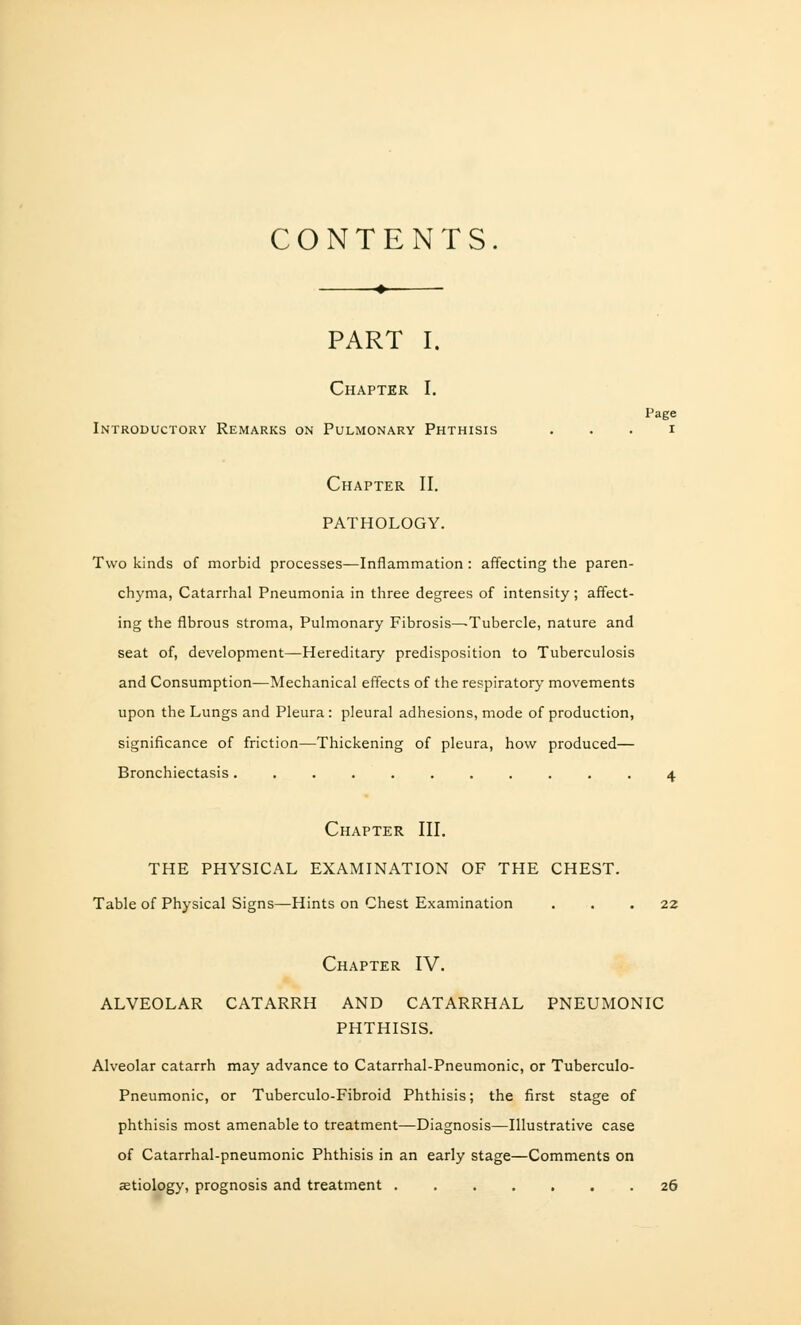 CONTENTS. I'age PART I. Chapter I. Introductory Remarks on Pulmonary Phthisis Chapter II. PATHOLOGY. Two kinds of morbid processes—Inflammation: affecting the paren- chyma, Catarrhal Pneumonia in three degrees of intensity; affect- ing the fibrous stroma, Pulmonary Fibrosis—Tubercle, nature and seat of, development—Hereditary predisposition to Tuberculosis and Consumption—Mechanical effects of the respiratory movements upon the Lungs and Pleura: pleural adhesions, mode of production, significance of friction—Thickening of pleura, how produced— Bronchiectasis........... 4 Chapter III. THE PHYSICAL EXAMINATION OF THE CHEST. Table of Physical Signs—Hints on Chest Examination ... 22 Chapter IV. ALVEOLAR CATARRH AND CATARRHAL PNEUMONIC PHTHISIS. Alveolar catarrh may advance to Catarrhal-Pneumonic, or Tuberculo- Pneumonic, or Tuberculo-Fibroid Phthisis; the first stage of phthisis most amenable to treatment—Diagnosis—Illustrative case of Catarrhal-pneumonic Phthisis in an early stage—Comments on eetiology, prognosis and treatment 26