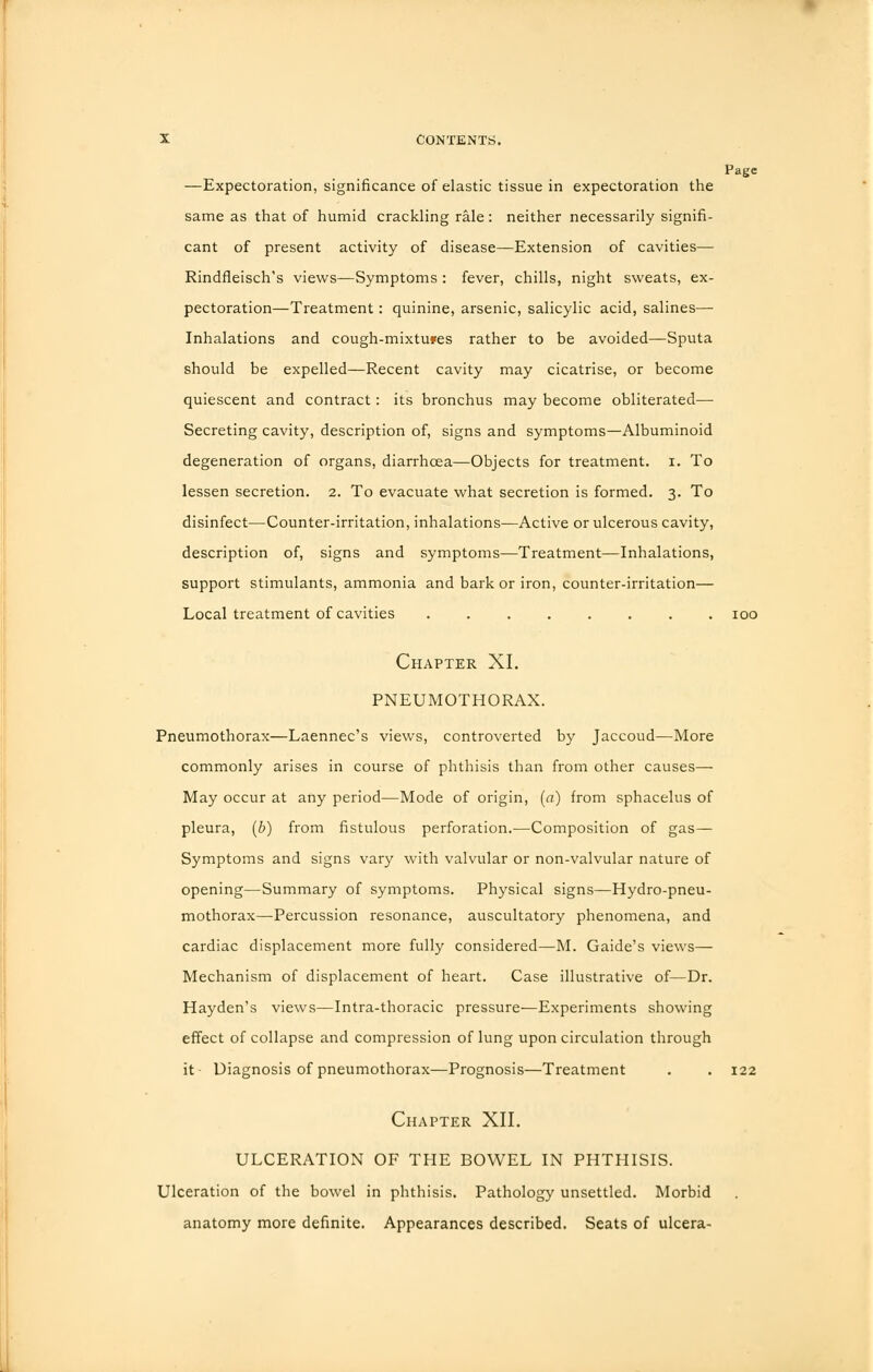 Page —Expectoration, significance of elastic tissue in expectoration the same as that of humid crackling rale: neither necessarily signifi- cant of present activity of disease—Extension of cavities— Rindfleisch's views—Symptoms : fever, chills, night sweats, ex- pectoration—Treatment: quinine, arsenic, salicylic acid, salines— Inhalations and cough-mixtufes rather to be avoided—Sputa should be expelled—Recent cavity may cicatrise, or become quiescent and contract: its bronchus may become obliterated— Secreting cavity, description of, signs and symptoms—Albuminoid degeneration of organs, diarrhoea—Objects for treatment, i. To lessen secretion. 2. To evacuate what secretion is formed. 3. To disinfect—Counter-irritation, inhalations—Active or ulcerous cavity, description of, signs and symptoms—Treatment—Inhalations, support stimulants, ammonia and bark or iron, counter-irritation— Local treatment of cavities ........ 100 Chapter XI. PNEUMOTHORAX. Pneumothorax—Laennec's views, controverted by Jaccoud—More commonly arises in course of phthisis than from other causes— May occur at any period—Mode of origin, (a) from sphacelus of pleura, (b) from fistulous perforation.—Composition of gas- Symptoms and signs vary with valvular or non-valvular nature of opening—Summary of symptoms. Physical signs—Hydro-pneu- mothorax—Percussion resonance, auscultatory phenomena, and cardiac displacement more fully considered—M. Gaide's views— Mechanism of displacement of heart. Case illustrative of—Dr. Hayden's views—Intra-thoracic pressure—Experiments showing effect of collapse and compression of lung upon circulation through it Diagnosis of pneumothorax—Prognosis—Treatment . . 122 Chapter XII. ULCERATION OF THE BOWEL IN PHTHISIS. Ulceration of the bowel in phthisis. Pathology unsettled. Morbid anatomy more definite. Appearances described. Seats of ulcera-