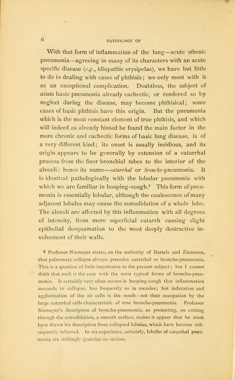 With that form of inflammation of the lung-—acute sthenic pneumonia—agreeing- in many of its characters with an acute specific disease (e.g., idiopathic erysipelas), we have but little to do in dealing with cases of phthisis; we only meet with it as an exceptional complication. Doubtless, the subject of acute basic pneumonia already cachectic, or rendered so by neglect during the disease, may become phthisical; some cases of basic phthisis have this origin. But the pneumonia which is the most constant element of true phthisis, and which will indeed as already hinted be found the main factor in the more chronic and cachectic forms of basic lung disease, is of a very different kind; its onset is usually insidious, and its origin appears to be generally by extension of a catarrhal process from the finer bronchial tubes to the interior of the alveoli: hence its name—catarrhal or 3;w«7w-pneumonia. It is identical pathologically with the lobular pneumonia with which we are familiar in hooping-cough.2 This form of pneu- monia is essentially lobular, although the coalescence of many adjacent lobules may cause the consolidation of a whole lobe. The alveoli are affected by this inflammation with all degrees of intensity, from mere superficial catarrh causing slight epithelial desquamation to the most deeply destructive in- volvement of their walls. 2 Professor Niemeyer states, on the authority of Bartels and Ziemssen, that pulmonary collapse always precedes catarrhal or broncho-pneumonia. This is a question of little importance to the present subject; but I cannot think that such is the case with the most typical forms of broncho-pneu- monia. It certainly very often occurs in hooping-cough that inflammation succeeds to collapse, less frequently so in measles; but induration and agglutination of the air cells is the result—not their occupation by the large catarrhal cells characteristic of true broncho-pneumonia. Professor Niemeyer's description of broncho-pneumonia, as presenting, on cutting through the consolidation, a smooth surface, makes it appear that he must have drawn his description from collapsed lobules, which have become sub- sequently inflamed. In my experience, certainly, lobules of catarrhal pneu- monia are strikingly granular on section.