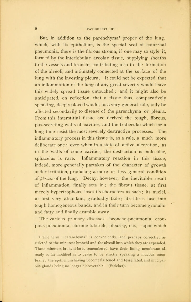 But, in addition to the parenchyma8 proper of the lung, which, with its epithelium, is the special seat of catarrhal pneumonia, there is the fibrous stroma, if one may so style it, formed by the interlobular areolar tissue, supplying- sheaths to the vessels and bronchi, contributing- also to the formation of the alveoli, and intimately connected at the surface of the lung with the investing pleura. It could not be expected that an inflammation of the lung of any great severity would leave this widely spread tissue untouched ; and it might also be anticipated, on reflection, that a tissue thus, comparatively speaking, deeply placed would, as a very general rule, only be affected secondarily to disease of the parenchyma or pleura. From this interstitial tissue are derived the tough, fibrous, pus-secreting walls of cavities, and the trabeculae which for a long time resist the most severely destructive processes. The inflammatory process in this tissue is, as a rule, a much more deliberate one ; even when in a state of active ulceration, as in the walls of some cavities, the destruction is molecular, sphacelus is rare. Inflammatory reaction in this tissue, indeed, more generally partakes of the character of growth under irritation, producing a more or less general condition of fibrosis of the lung. Decay, however, the inevitable result of inflammation, finally sets in; the fibrous tissue, at first merely hypertrophous, loses its characters as such; its nuclei, at first very abundant, gradually fade; its fibres fuse into tough homogeneous bands, and in their turn become granular and fatty and finally crumble away. The various primary diseases—broncho-pneumonia, crou- pous pneumonia, chronic tubercle, pleurisy, etc.,—upon which 3 The term  parenchyma is conveniently, and perhaps correctly, re- stricted to the minutest bronchi and the alveoli into which they are expanded. These minutest bronchi be it remembered have their lining membrane al- ready so far modified as to cease to be strictly speaking a mucous mem- brane: the epithelium having become flattened and tessellated, and mucipar- ous glands being no longer discoverable. (Strieker).