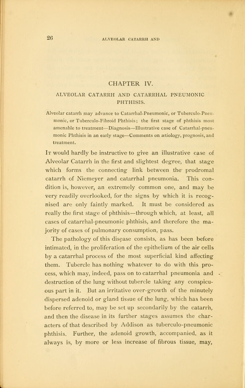 2G CHAPTER IV. ALVEOLAR CATARRH AND CATARRHAL PNEUMONIC PHTHISIS. Alveolar catarrh may advance to Catarrhal-Pneumonic, or Tuberculo-Pneu- monic, or Tuberculo-Fibroid Phthisis; the first stage of phthisis most amenable to treatment'—Diagnosis—Illustrative case of Catarrhal-pneu- monic Phthisis in an early stage—Comments on aetiology, prognosis, and treatment. It would hardly be instructive to give an illustrative case of Alveolar Catarrh in the first and slightest degree, that stage which forms the connecting- link between the' prodromal catarrh of Niemeyer and catarrhal pneumonia. This con- dition is, however, an extremely common one, and may be very readily overlooked, for the signs by which it is recog- nised are only faintly marked. It must be considered as really the first stage of phthisis—through which, at least, all cases of catarrhal-pneumonic phthisis, and therefore the ma- jority of cases of pulmonary consumption, pass. The pathology of this disease consists, as has been before intimated, in the proliferation of the epithelium of the air cells by a catarrhal process of the most superficial kind affecting them. Tubercle has nothing whatever to do with this pro- cess, which may, indeed, pass on to catarrhal pneumonia and destruction of the lung without tubercle taking any conspicu- ous part in it. But an irritative over-growth of the minutely dispersed adenoid or gland tissue of the lung, which has been before referred to, may be set up secondarily by the catarrh, and then the disease in its further stages assumes the char- acters of that described by Addison as tuberculo-pneumonic phthisis. Further, the adenoid growth, accompanied, as it always is, by more or less increase of fibrous tissue, may,