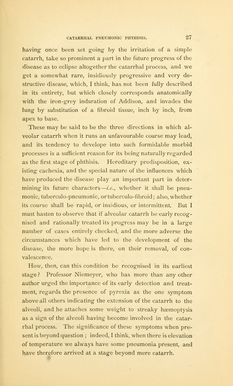 having- once been set going- by the irritation of a simple catarrh, take so prominent a part in the future progress of the disease as to eclipse altogether the catarrhal process, and we get a somewhat rare, insidiously progressive and very de- structive disease, which, I think, has not been fully described in its entirety, but which closely corresponds anatomically with the iron-grey induration of Addison, and invades the lung by substitution of a fibroid tissue, inch by inch, from apex to base. These may be said to be the three directions in which al- veolar catarrh when it runs an unfavourable course may lead, and its tendency to develope into such formidable morbid processes is a sufficient reason for its being naturally regarded as the first stage of phthisis. Hereditary predisposition, ex- isting cachexia, and the special nature of the influences which have produced the disease play an important part in deter- mining its future characters—i.e., whether it shall be pneu- monic, tuberculo-pneumonic, ortuberculo-fibroid; also, whether its course shall be rapid, or insidious, or intermittent. But I must hasten to observe that if alveolar catarrh be early recog- nised and rationally treated its progress may be in a large number of cases entirely checked, and the more adverse the circumstances which have led to the development of the disease, the more hope is there, on their removal, of con- valescence. How, then, can this condition be recognised in its earliest stage ? Professor Niemeyer, who has more than any other author urged the importance of its early detection and treat- ment, regards the presence of pyrexia as the one symptom above all others indicating the extension of the catarrh to the alveoli, and he attaches some weight to streaky haemoptysis as a sign of the alveoli having become involved in the catar- rhal process. The significance of these symptoms when pre- sent is beyond question ; indeed, I think, when there is elevation of temperature we always have some pneumonia present, and have therefore arrived at a stage beyond mere catarrh.