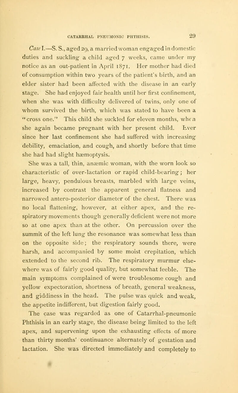 Casel.—S. Staged 29, a married woman engaged in domestic duties and suckling- a child aged 7 weeks, came under my notice as an out-patient in April 1871. Her mother had died of consumption within two years of the patient's birth, and an elder sister had been affected with the disease in an early stage. She had enjoyed fair health until her first confinement, when she was with difficulty delivered of twins, only one of whom survived the birth, which was stated to have been a cross one. This child she suckled for eleven months, when she again became pregnant with her present child. Ever since her last confinement she had suffered with increasing debility, emaciation, and cough, and shortly before that time she had had slight haemoptysis. She was a tall, thin, anaemic woman, with the worn look so characteristic of over-lactation or rapid child-bearing; her large, heavy, pendulous breasts, marbled with large veins, increased by contrast the apparent general flatness and narrowed antero-posterior diameter of the chest. There was no local flattening, however, at either apex-, and the re- spiratory movements though generally deficient were not more so at one apex than at the other. On percussion over the summit of the left lung the resonance was somewhat less than on the opposite side; the respiratory sounds there, were harsh, and accompanied by some moist crepitation, which extended to the second rib. The respiratory murmur else- where was of fairly good quality, but somewhat feeble. The main symptoms complained of were troublesome cough and yellow expectoration, shortness of breath, general weakness, and giddiness in the head. The pulse was quick and weak, the appetite indifferent, but digestion fairly good. The case was regarded as one of Catarrhal-pneumonic Phthisis in an early stage, the disease being limited to the left apex, and supervening upon the exhausting effects of more than thirty months' continuance alternately of gestation and lactation. She was directed immediately and completely to