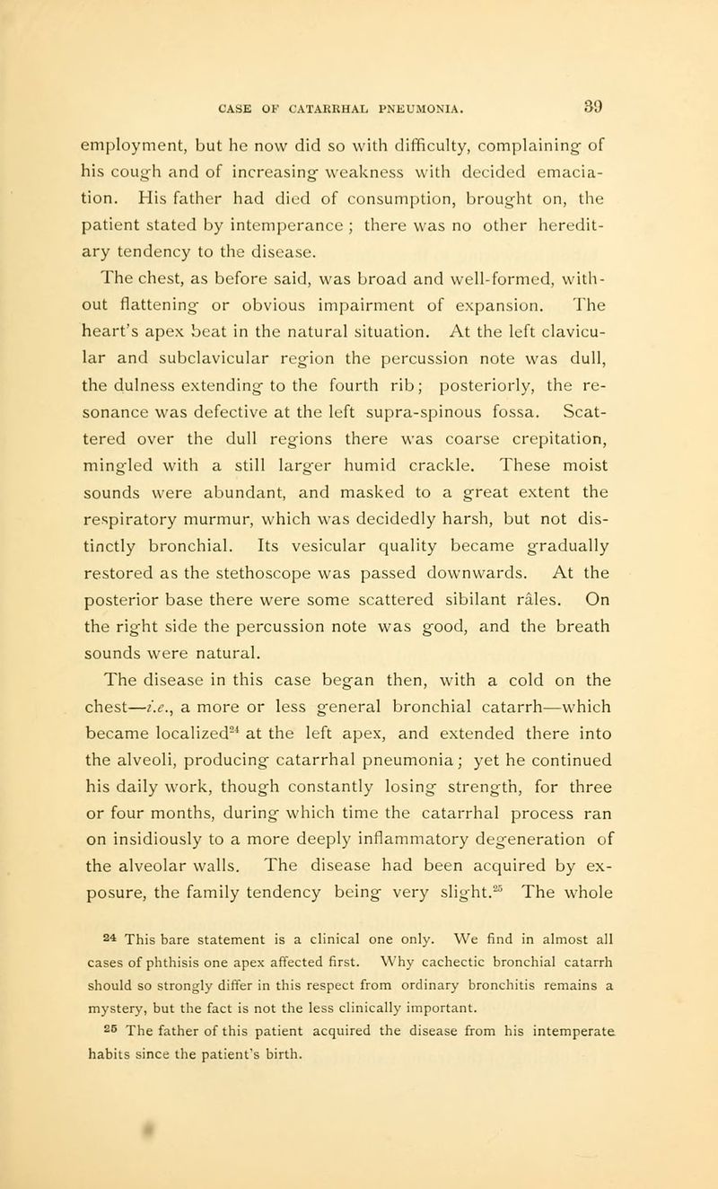 employment, but he now did so with difficulty, complaining- of his cough and of increasing weakness with decided emacia- tion. His father had died of consumption, brought on, the patient stated by intemperance ; there was no other heredit- ary tendency to the disease. The chest, as before said, was broad and well-formed, with- out flattening' or obvious impairment of expansion. The heart's apex beat in the natural situation. At the left clavicu- lar and subclavicular region the percussion note was dull, the dulness extending to the fourth rib; posteriorly, the re- sonance was defective at the left supra-spinous fossa. Scat- tered over the dull reg-ions there was coarse crepitation, mingled with a still larger humid crackle. These moist sounds were abundant, and masked to a great extent the respiratory murmur, which was decidedly harsh, but not dis- tinctly bronchial. Its vesicular quality became gradually restored as the stethoscope was passed downwards. At the posterior base there were some scattered sibilant rales. On the right side the percussion note was good, and the breath sounds were natural. The disease in this case began then, with a cold on the chest—i.e., a more or less general bronchial catarrh—which became localized24 at the left apex, and extended there into the alveoli, producing catarrhal pneumonia; yet he continued his daily work, though constantly losing strength, for three or four months, during which time the catarrhal process ran on insidiously to a more deeply inflammatory degeneration of the alveolar walls. The disease had been acquired by ex- posure, the family tendency being very slight.25 The whole 24 This bare statement is a clinical one only. We find in almost all cases of phthisis one apex affected first. Why cachectic bronchial catarrh should so strongly differ in this respect from ordinary bronchitis remains a mystery, but the fact is not the less clinically important. 25 The father of this patient acquired the disease from his intemperate habits since the patient's birth.