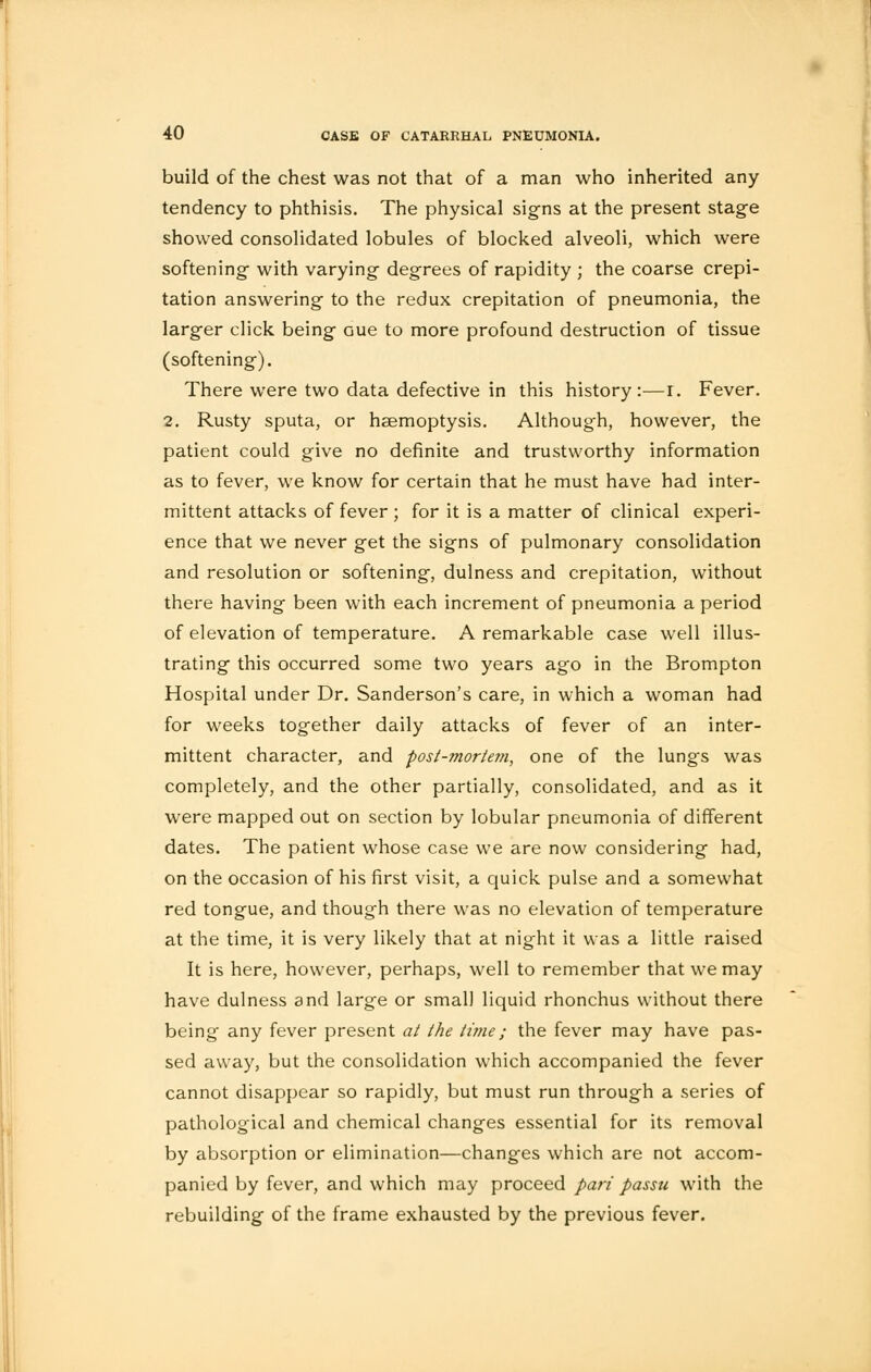 build of the chest was not that of a man who inherited any tendency to phthisis. The physical signs at the present stage showed consolidated lobules of blocked alveoli, which were softening with varying degrees of rapidity ; the coarse crepi- tation answering to the redux crepitation of pneumonia, the larger click being Gue to more profound destruction of tissue (softening). There were two data defective in this history:—r. Fever. 2. Rusty sputa, or haemoptysis. Although, however, the patient could give no definite and trustworthy information as to fever, we know for certain that he must have had inter- mittent attacks of fever ; for it is a matter of clinical experi- ence that we never get the signs of pulmonary consolidation and resolution or softening, dulness and crepitation, without there having been with each increment of pneumonia a period of elevation of temperature. A remarkable case well illus- trating this occurred some two years ago in the Brompton Hospital under Dr. Sanderson's care, in which a woman had for weeks together daily attacks of fever of an inter- mittent character, and post-mortem, one of the lungs was completely, and the other partially, consolidated, and as it were mapped out on section by lobular pneumonia of different dates. The patient whose case we are now considering had, on the occasion of his first visit, a quick pulse and a somewhat red tongue, and though there was no elevation of temperature at the time, it is very likely that at night it was a little raised It is here, however, perhaps, well to remember that we may have dulness and large or small liquid rhonchus without there being any fever present at the time; the fever may have pas- sed away, but the consolidation which accompanied the fever cannot disappear so rapidly, but must run through a series of pathological and chemical changes essential for its removal by absorption or elimination—changes which are not accom- panied by fever, and which may proceed part passu with the rebuilding of the frame exhausted by the previous fever.