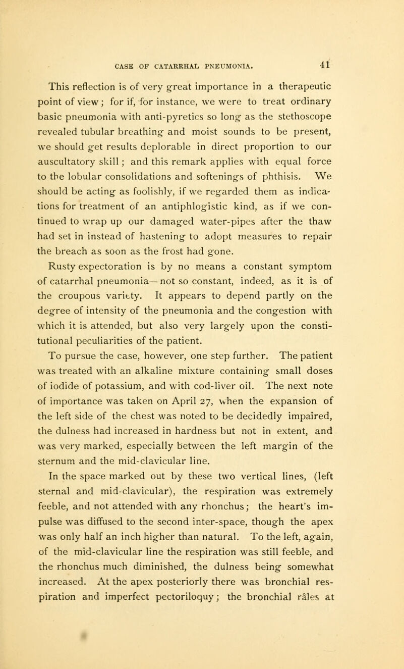 This reflection is of very great importance in a therapeutic point of view; for if, for instance, we were to treat ordinary basic pneumonia with anti-pyretics so long- as the stethoscope revealed tubular breathing and moist sounds to be present, we should get results deplorable in direct proportion to our auscultatory skill; and this remark applies with equal force to the lobular consolidations and softenings of phthisis. We should be acting as foolishly, if we regarded them as indica- tions for treatment of an antiphlogistic kind, as if we con- tinued to wrap up our damaged water-pipes after the thaw had set in instead of hastening to adopt measures to repair the breach as soon as the frost had gone. Rusty expectoration is by no means a constant symptom of catarrhal pneumonia—not so constant, indeed, as it is of the croupous varitty. It appears to depend partly on the degree of intensity of the pneumonia and the congestion with which it is attended, but also very largely upon the consti- tutional peculiarities of the patient. To pursue the case, however, one step further. The patient was treated with an alkaline mixture containing small doses of iodide of potassium, and with cod-liver oil. The next note of importance was taken on April 27, when the expansion of the left side of the chest was noted to be decidedly impaired, the dulness had increased in hardness but not in extent, and was very marked, especially between the left margin of the sternum and the mid-clavicular line. In the space marked out by these two vertical lines, (left sternal and mid-clavicular), the respiration was extremely feeble, and not attended with any rhonchus; the heart's im- pulse was diffused to the second inter-space, though the apex was only half an inch higher than natural. To the left, again, of the mid-clavicular line the respiration was still feeble, and the rhonchus much diminished, the dulness being somewhat increased. At the apex posteriorly there was bronchial res- piration and imperfect pectoriloquy ; the bronchial rales at