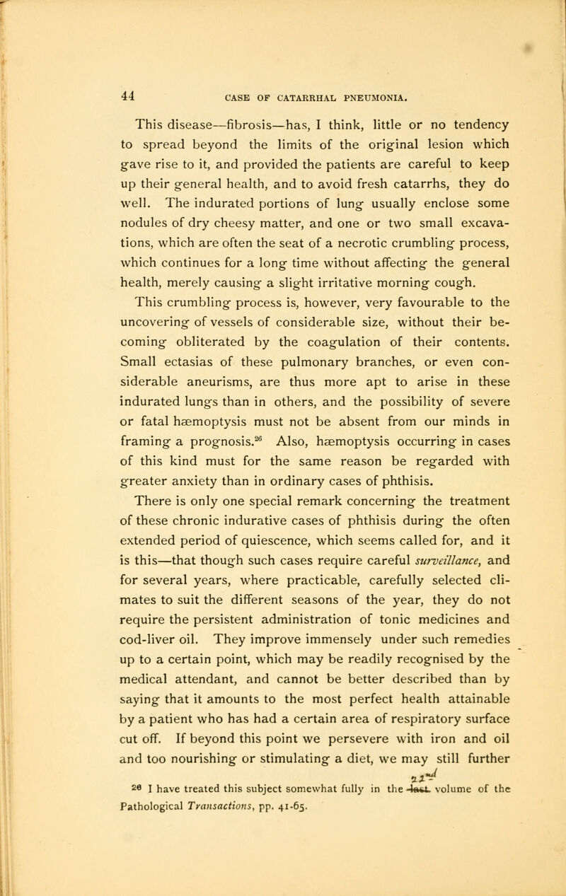 This disease—fibrosis—has, I think, little or no tendency to spread beyond the limits of the original lesion which gave rise to it, and provided the patients are careful to keep up their general health, and to avoid fresh catarrhs, they do well. The indurated portions of lung usually enclose some nodules of dry cheesy matter, and one or two small excava- tions, which are often the seat of a necrotic crumbling process, which continues for a long time without affecting the general health, merely causing a slight irritative morning cough. This crumbling process is, however, very favourable to the uncovering of vessels of considerable size, without their be- coming obliterated by the coagulation of their contents. Small ectasias of these pulmonary branches, or even con- siderable aneurisms, are thus more apt to arise in these indurated lungs than in others, and the possibility of severe or fatal haemoptysis must not be absent from our minds in framing a prognosis.26 Also, haemoptysis occurring in cases of this kind must for the same reason be regarded with greater anxiety than in ordinary cases of phthisis. There is only one special remark concerning the treatment of these chronic indurative cases of phthisis during the often extended period of quiescence, which seems called for, and it is this—that though such cases require careful surveillance, and for several years, where practicable, carefully selected cli- mates to suit the different seasons of the year, they do not require the persistent administration of tonic medicines and cod-liver oil. They improve immensely under such remedies up to a certain point, which may be readily recognised by the medical attendant, and cannot be better described than by saying that it amounts to the most perfect health attainable by a patient who has had a certain area of respiratory surface cut off. If beyond this point we persevere with iron and oil and too nourishing or stimulating a diet, we may still further 2e I have treated this subject somewhat fully in the 4oO. volume of the Pathological Transactions, pp. 41-65.