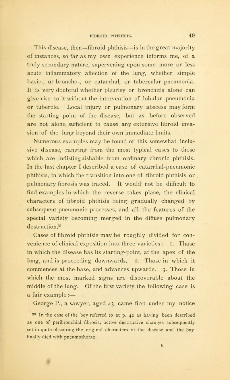 This disease, then—fibroid phthisis—is in the great majority of instances, so far as my own experience informs me, of a truly secondary nature, supervening- upon some more or less acute inflammatory affection of the lung, whether simple basic-, or broncho-, or catarrhal, or tubercular pneumonia. It is very doubtful whether pleurisy or bronchitis alone can give rise to it without the intervention of lobular pneumonia or tubercle. Local injury or pulmonary abscess may form the starting point of the disease, but as before observed are not alone sufficient to cause any extensive fibroid inva- sion of the lung beyond their own immediate limits. Numerous examples may be found of this somewhat inclu- sive disease, ranging from the most typical cases to those which are indistinguishable from ordinary chronic phthisis. In the last chapter I described a case of catarrhal-pneumonic phthisis, in which the transition into one of fibroid phthisis or pulmonary fibrosis was traced. It would not be difficult to find examples in which the reverse takes place, the clinical characters of fibroid phthisis being gradually changed by subsequent pneumonic processes, and all the features of the special variety becoming merged in the diffuse pulmonary destruction.29 Cases of fibroid phthisis may be roughly divided for con- venience of clinical exposition into three varieties :—I. Those in which the disease has its starting-point, at the apex of the lung, and is proceeding downwards. 2. Those in which it commences at the base, and advances upwards. 3. Those in which the most marked signs are discoverable about the middle of the lung. Of the first variety the following case is a fair example :— George P., a sawyer, aged 43, came first under my notice 29 In the case of the boy referred to at p. 42 as having been described as one of peribronchial fibrosis, active destructive changes subsequently set in quite obscuring the original characters of the disease and the boy finally died with pneumothorax. E