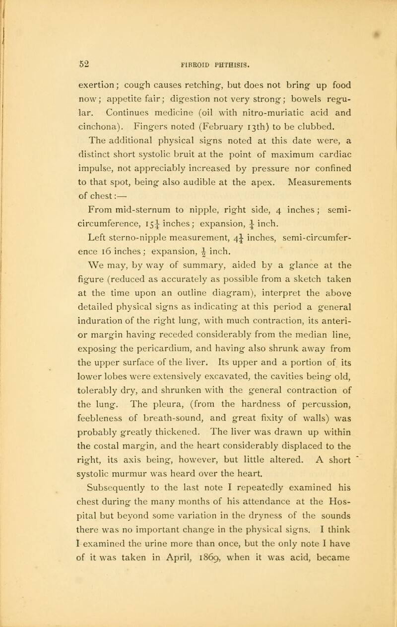 exertion; cough causes retching-, but does not bring up food now; appetite fair; digestion not very strong; bowels regu- lar. Continues medicine (oil with nitro-muriatic acid and cinchona). Fingers noted (February 13th) to be clubbed. The additional physical signs noted at this date were, a distinct short systolic bruit at the point of maximum cardiac impulse, not appreciably increased by pressure nor confined to that spot, being also audible at the apex. Measurements of chest:— From mid-sternum to nipple, right side, 4 inches ; semi- circumference, 15J inches; expansion, 1 inch. Left sterno-nipple measurement, 4^ inches, semi-circumfer- ence 16 inches ; expansion, -| inch. We may, by way of summary, aided by a glance at the figure (reduced as accurately as possible from a sketch taken at the time upon an outline diagram), interpret the above detailed physical signs as indicating at this period a general induration of the right lung, with much contraction, its anteri- or margin having receded considerably from the median line, exposing the pericardium, and having also shrunk away from the upper surface of the liver. Its upper and a portion of its lower lobes were extensively excavated, the cavities being old, tolerably dry, and shrunken with the general contraction of the lung. The pleura, (from the hardness of percussion, feebleness of breath-sound, and great fixity of walls) was probably greatly thickened. The liver was drawn up within the costal margin, and the heart considerably displaced to the right, its axis being, however, but little altered. A short systolic murmur was heard over the heart. Subsequently to the last note I repeatedly examined his chest during the many months of his attendance at the Hos- pital but beyond some variation in the dryness of the sounds there was no important change in the physical signs. I think I examined the urine more than once, but the only note I have of it was taken in April, 1869, when it was acid, became