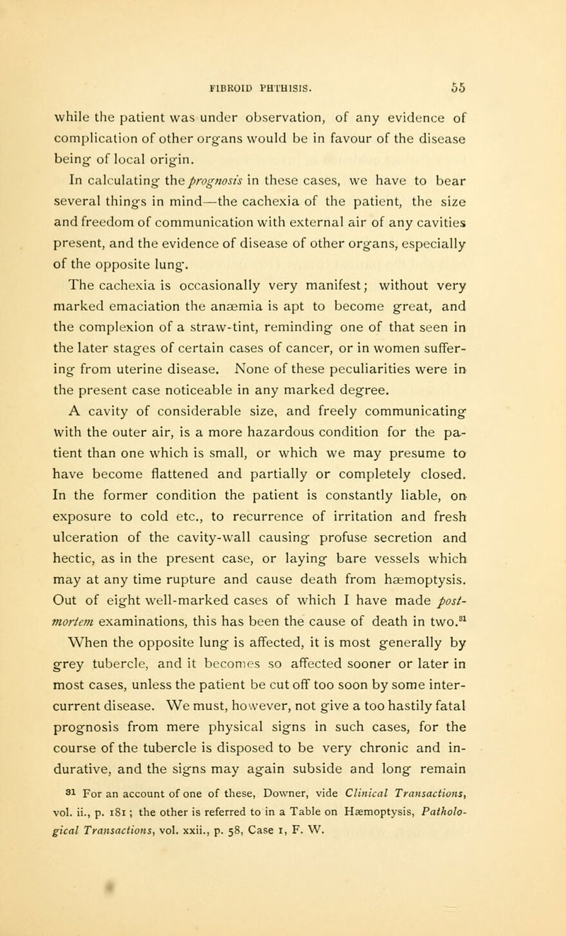 while the patient was under observation, of any evidence of complication of other organs would be in favour of the disease being of local origin. In calculating the prognosis in these cases, we have to bear several things in mind—the cachexia of the patient, the size and freedom of communication with external air of any cavities present, and the evidence of disease of other organs, especially of the opposite lung-. The cachexia is occasionally very manifest; without very marked emaciation the anaemia is apt to become great, and the complexion of a straw-tint, reminding one of that seen in the later stages of certain cases of cancer, or in women suffer- ing from uterine disease. None of these peculiarities were in the present case noticeable in any marked degree. A cavity of considerable size, and freely communicating with the outer air, is a more hazardous condition for the pa- tient than one which is small, or which we may presume to have become flattened and partially or completely closed. In the former condition the patient is constantly liable, on- exposure to cold etc., to recurrence of irritation and fresh ulceration of the cavity-wall causing profuse secretion and hectic, as in the present case, or laying bare vessels which may at any time rupture and cause death from haemoptysis. Out of eight well-marked cases of which I have made post- mortem examinations, this has been the cause of death in two.31 When the opposite lung is affected, it is most generally by grey tubercle, and it becomes so affected sooner or later in most cases, unless the patient be cut off too soon by some inter- current disease. We must, however, not give a too hastily fatal prognosis from mere physical signs in such cases, for the course of the tubercle is disposed to be very chronic and in- durative, and the signs may again subside and long remain 81 For an account of one of these, Downer, vide Clinical Transactions, vol. ii., p. 181; the other is referred to in a Table on Haemoptysis, Patholo- gical Transactions, vol. xxii., p. 58, Case 1, F. W.