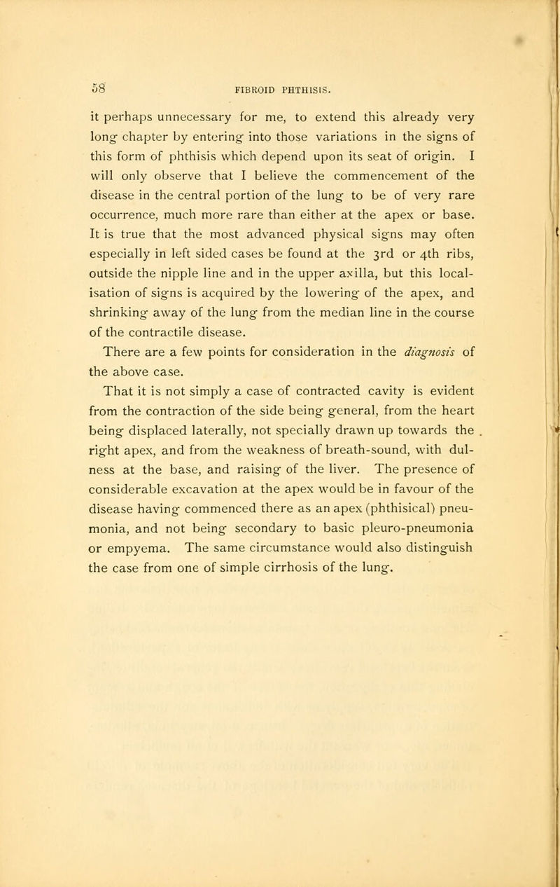 it perhaps unnecessary for me, to extend this already very long- chapter by entering into those variations in the signs of this form of phthisis which depend upon its seat of origin. I will only observe that I believe the commencement of the disease in the central portion of the lung to be of very rare occurrence, much more rare than either at the apex or base. It is true that the most advanced physical signs may often especially in left sided cases be found at the 3rd or 4th ribs, outside the nipple line and in the upper axilla, but this local- isation of signs is acquired by the lowering of the apex, and shrinking away of the lung from the median line in the course of the contractile disease. There are a few points for consideration in the diagnosis of the above case. That it is not simply a case of contracted cavity is evident from the contraction of the side being general, from the heart being displaced laterally, not specially drawn up towards the right apex, and from the weakness of breath-sound, with dul- ness at the base, and raising of the liver. The presence of considerable excavation at the apex would be in favour of the disease having commenced there as an apex (phthisical) pneu- monia, and not being secondary to basic pleuro-pneumonia or empyema. The same circumstance would also distinguish the case from one of simple cirrhosis of the lung.