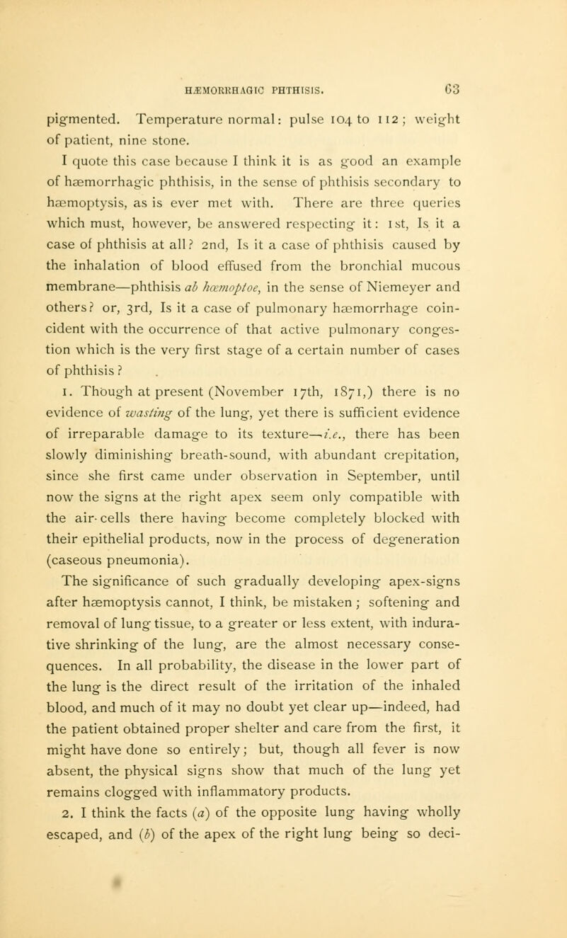 pigmented. Temperature normal: pulse 104 to 112; weight of patient, nine stone. I quote this case because I think it is as good an example of haemorrhagic phthisis, in the sense of phthisis secondary to haemoptysis, as is ever met with. There are three emeries which must, however, be answered respecting- it: 1st, Is it a case of phthisis at all? 2nd, Is it a case of phthisis caused by the inhalation of blood effused from the bronchial mucous membrane—phthisis ab hcemoptoe, in the sense of Niemeyer and others? or, 3rd, Is it a case of pulmonary haemorrhage coin- cident with the occurrence of that active pulmonary conges- tion which is the very first stage of a certain number of cases of phthisis ? 1. ThOug'h at present (November 17th, 1871,) there is no evidence of wastifig of the lung, yet there is sufficient evidence of irreparable damage to its texture—*i.e., there has been slowly diminishing breath-sound, with abundant crepitation, since she first came under observation in September, until now the signs at the right apex seem only compatible with the air-cells there having become completely blocked with their epithelial products, now in the process of degeneration (caseous pneumonia). The significance of such gradually developing apex-signs after haemoptysis cannot, I think, be mistaken ; softening and removal of lung tissue, to a greater or less extent, with indura- tive shrinking of the lung, are the almost necessary conse- quences. In all probability, the disease in the lower part of the lung is the direct result of the irritation of the inhaled blood, and much of it may no doubt yet clear up—indeed, had the patient obtained proper shelter and care from the first, it might have done so entirely; but, though all fever is now absent, the physical signs show that much of the lung yet remains clogged with inflammatory products. 2. I think the facts (a) of the opposite lung having wholly escaped, and (b) of the apex of the right lung being so deci-