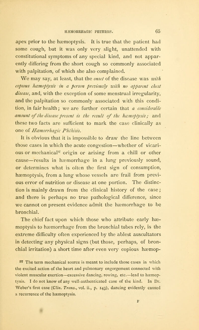 apex prior to the haemoptysis. It is true that the patient had some cough, but it was only very slight, unattended with constitutional symptoms of any special kind, and not appar- ently differing from the short cough so commonly associated with palpitation, of which she also complained. We may say, at least, that the onset of the disease was with copious haemoptysis in a person previously with no apparent chest disease, and, with the exception of some menstrual irregularity, and the palpitation so commonly associated with this condi- tion, in fair health; we are further certain that a considerable amount of the disease present is the result of the haemoptysis; and these two facts are sufficient to mark the case clinically as one of Hemorrhagic Phthisis. It is obvious that it is impossible to draw the line between those cases in which the acute congestion—whether of vicari- ous or mechanical37 origin or arising from a chill or other cause—results in haemorrhage in a lung previously sound, or determines what is often the first sign of consumption, haemoptysis, from a lung whose vessels are frail from previ- ous error of nutrition or disease at one portion. The distinc- tion is mainly drawn from the clinical history of the case; and there is perhaps no true pathological difference, since we cannot on present evidence admit the haemorrhage to be bronchial. The chief fact upon which those who attribute early hae- moptysis to haemorrhage from the bronchial tubes rely, is the extreme difficulty often experienced by the ablest auscultators in detecting any physical signs (but those, perhaps, of bron- chial irritation) a short time after even very copious haemop- 87 The term mechanical source is meant to include those cases in which the excited action of the heart and pulmonary engorgement connected with violent muscular exertion—excessive dancing, rowing, etc.—lead to hajmop- tysis. I do not know of any well-authenticated case of the kind. In Dr. Weber's first case {Clin. Trans., vol. ii., p. 143)) dancing evidently caused a recurrence of the haemoptysis. F