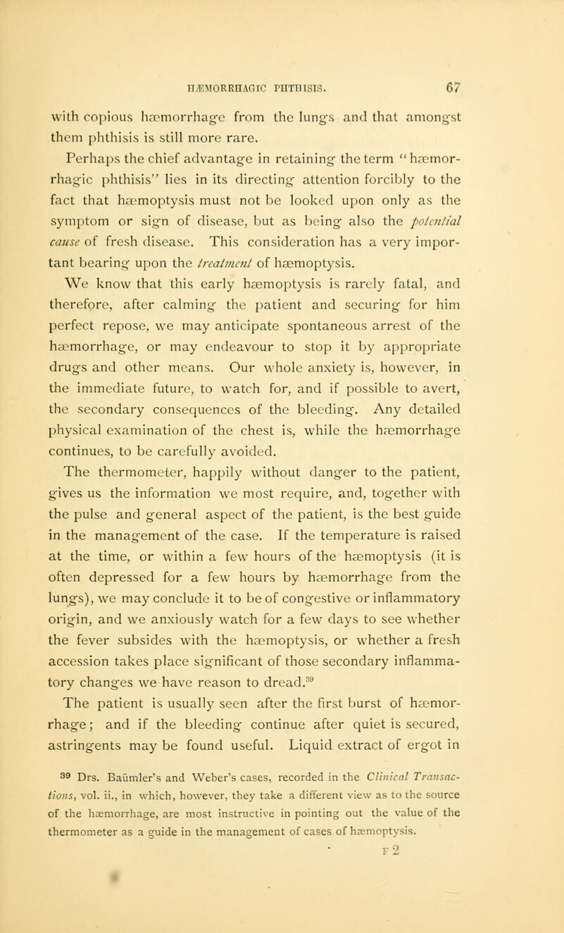 with copious haemorrhage from the lung's and that amongst them phthisis is still more rare. Perhaps the chief advantage in retaining the term hacmor- rhagic phthisis lies in its directing attention forcibly to the fact that haemoptysis must not be looked upon only as the symptom or sign of disease, but as being also the potential cause of fresh disease. This consideration has a very impor- tant bearing upon the treatment of haemoptysis. We know that this early haemoptysis is rarely fatal, and therefore, after calming the patient and securing for him perfect repose, we may anticipate spontaneous arrest of the haemorrhage, or may endeavour to stop it by appropriate drugs and other means. Our whole anxiety is, however, in the immediate future, to watch for, and if possible to avert, the secondary consequences of the bleeding. Any detailed physical examination of the chest is, while the haemorrhage continues, to be carefully avoided. The thermometer, happily without danger to the patient, gives us the information we most require, and, together with the pulse and general aspect of the patient, is the best guide in the management of the case. If the temperature is raised at the time, or within a few hours of the haemoptysis (it is often depressed for a few hours by haemorrhage from the lungs), we may conclude it to be of congestive or inflammatory origin, and we anxiously watch for a few days to see whether the fever subsides with the haemoptysis, or whether a fresh accession takes place significant of those secondary inflamma- tory changes we have reason to dread.39 The patient is usually seen after the first burst of haemor- rhage ; and if the bleeding continue after quiet is secured, astringents may be found useful. Liquid extract of ergot in 39 Drs. Baiimler's and Weber's cases, recorded in the Clinical Transac- tions, vol. ii., in which, however, they take a different view as to the source of the hemorrhage, are most instructive in pointing out the value of the thermometer as a guide in the management of cases of haemoptysis. f2
