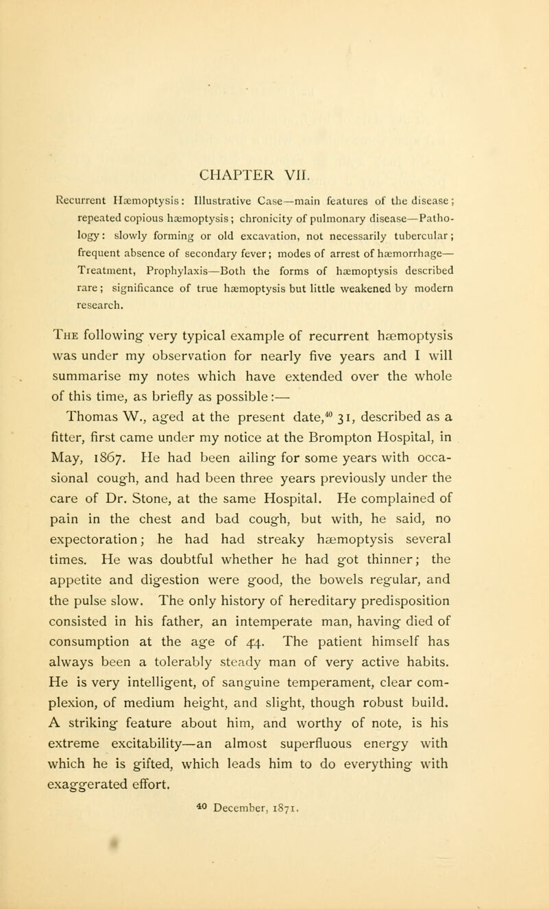 CHAPTER VII. Recurrent Haemoptysis: Illustrative Case—main features of the disease ; repeated copious hemoptysis ; chronicity of pulmonary disease—Patho- logy : slowly forming or old excavation, not necessarily tubercular; frequent absence of secondary fever; modes of arrest of haemorrhage— Treatment, Prophylaxis—Both the forms of haemoptysis described rare; significance of true haemoptysis but little weakened by modern research. The following- very typical example of recurrent haemoptysis was under my observation for nearly five years and I will summarise my notes which have extended over the whole of this time, as briefly as possible :— Thomas W., aged at the present date,40 31, described as a fitter, first came under my notice at the Brompton Hospital, in May, 1867. He had been ailing for some years with occa- sional cough, and had been three years previously under the care of Dr. Stone, at the same Hospital. He complained of pain in the chest and bad cough, but with, he said, no expectoration; he had had streaky haemoptysis several times. He was doubtful whether he had got thinner; the appetite and digestion were good, the bowels regular, and the pulse slow. The only history of hereditary predisposition consisted in his father, an intemperate man, having died of consumption at the age of 44. The patient himself has always been a tolerably steady man of very active habits. He is very intelligent, of sanguine temperament, clear com- plexion, of medium height, and slight, though robust build. A striking feature about him, and worthy of note, is his extreme excitability—an almost superfluous energy with which he is gifted, which leads him to do everything with exaggerated effort. 40 December, 1871.