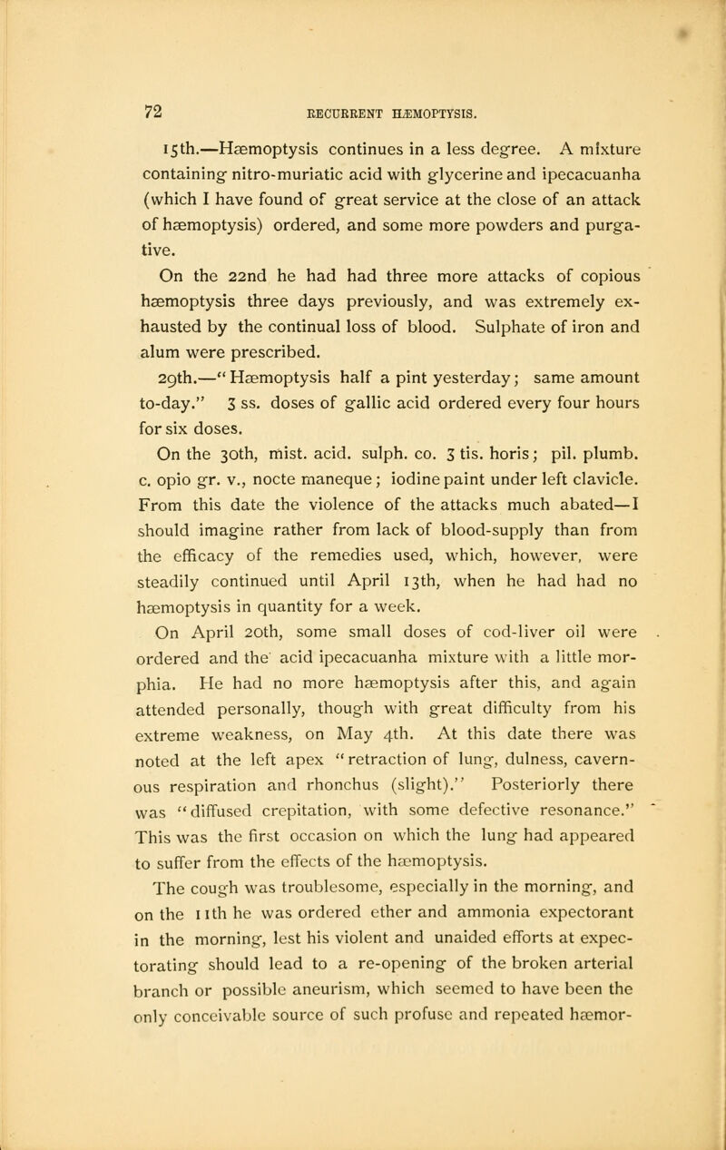 15th.—Haemoptysis continues in a less degree. A mixture containing- nitro-muriatic acid with glycerine and ipecacuanha (which I have found of great service at the close of an attack of haemoptysis) ordered, and some more powders and purga- tive. On the 22nd he had had three more attacks of copious haemoptysis three days previously, and was extremely ex- hausted by the continual loss of blood. Sulphate of iron and alum were prescribed. 29th.— Haemoptysis half a pint yesterday; same amount to-day. 3 ss. doses of gallic acid ordered every four hours for six doses. On the 30th, mist. acid, sulph. co. 3 tis. horis; pil. plumb, c. opio gr. v., nocte rnaneque; iodine paint under left clavicle. From this date the violence of the attacks much abated—I should imagine rather from lack of blood-supply than from the efficacy of the remedies used, which, however, were steadily continued until April 13th, when he had had no haemoptysis in quantity for a week. On April 20th, some small doses of cod-liver oil were ordered and the' acid ipecacuanha mixture with a little mor- phia. He had no more haemoptysis after this, and ag-ain attended personally, though with great difficulty from his extreme weakness, on May 4th. At this date there was noted at the left apex  retraction of lung, dulness, cavern- ous respiration and rhonchus (slight). Posteriorly there was diffused crepitation, with some defective resonance. This was the first occasion on which the lung had appeared to suffer from the effects of the haemoptysis. The cough was troublesome, especially in the morning, and on the nth he was ordered ether and ammonia expectorant in the morning, lest his violent and unaided efforts at expec- torating should lead to a re-opening of the broken arterial branch or possible aneurism, which seemed to have been the only conceivable source of such profuse and repeated haemor-