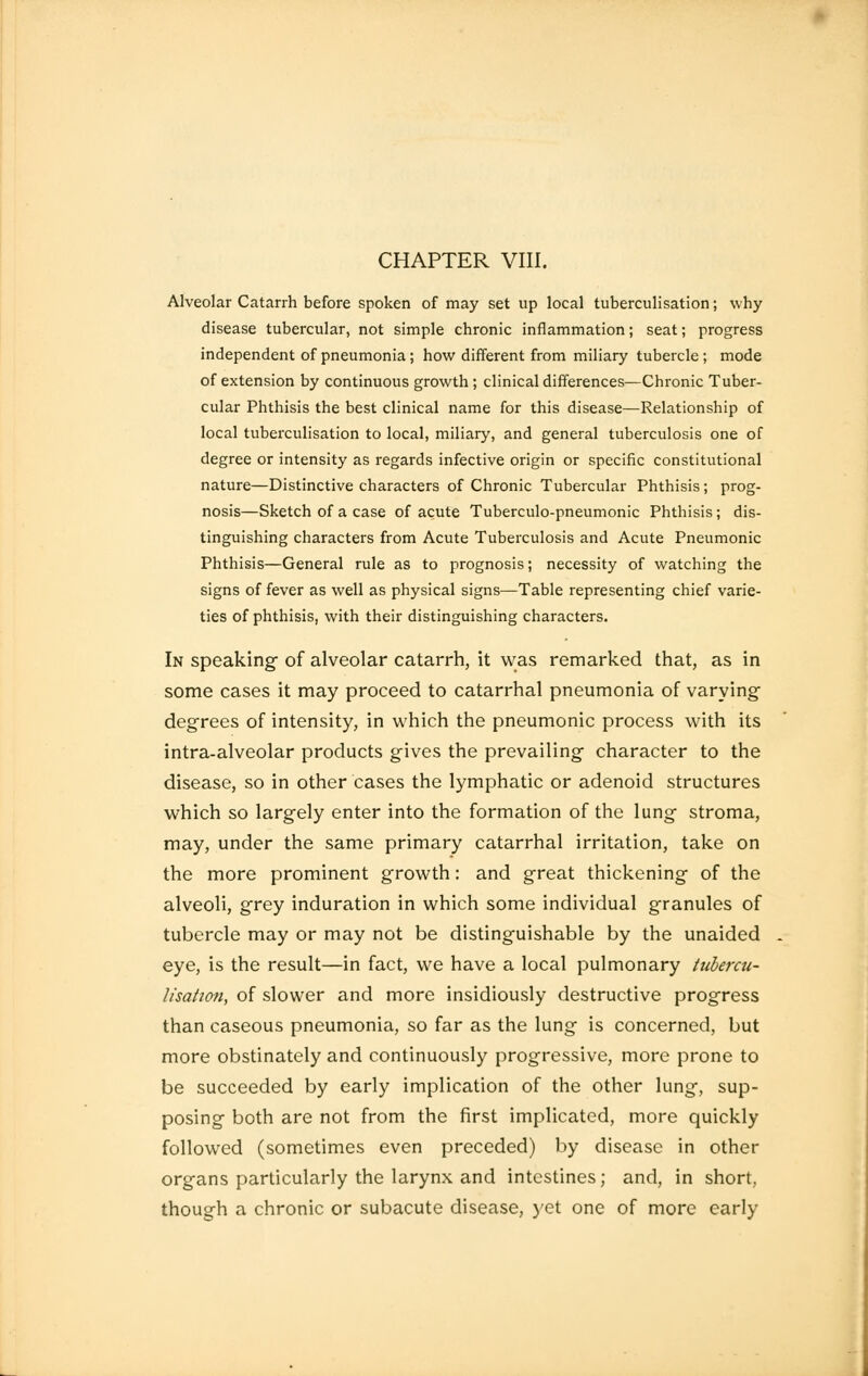 CHAPTER VIII. Alveolar Catarrh before spoken of may set up local tuberculisation; why disease tubercular, not simple chronic inflammation; seat; progress independent of pneumonia ; how different from miliary tubercle ; mode of extension by continuous growth ; clinical differences—Chronic Tuber- cular Phthisis the best clinical name for this disease—Relationship of local tuberculisation to local, miliary, and general tuberculosis one of degree or intensity as regards infective origin or specific constitutional nature—Distinctive characters of Chronic Tubercular Phthisis; prog- nosis—Sketch of a case of acute Tuberculo-pneumonic Phthisis; dis- tinguishing characters from Acute Tuberculosis and Acute Pneumonic Phthisis—General rule as to prognosis; necessity of watching the signs of fever as well as physical signs—Table representing chief varie- ties of phthisis, with their distinguishing characters. In speaking- of alveolar catarrh, it was remarked that, as in some cases it may proceed to catarrhal pneumonia of varying degrees of intensity, in which the pneumonic process with its intra-alveolar products gives the prevailing character to the disease, so in other cases the lymphatic or adenoid structures which so largely enter into the formation of the lung stroma, may, under the same primary catarrhal irritation, take on the more prominent growth: and great thickening of the alveoli, grey induration in which some individual granules of tubercle may or may not be distinguishable by the unaided eye, is the result—in fact, we have a local pulmonary tubercu- lisation, of slower and more insidiously destructive progress than caseous pneumonia, so far as the lung is concerned, but more obstinately and continuously progressive, more prone to be succeeded by early implication of the other lung, sup- posing both are not from the first implicated, more quickly followed (sometimes even preceded) by disease in other organs particularly the larynx and intestines; and, in short, though a chronic or subacute disease, yet one of more early