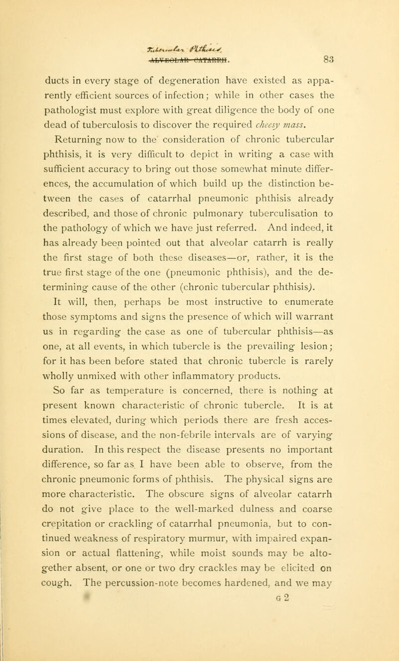 ducts in every stage of degeneration have existed as appa- rently efficient sources of infection; while in other cases the pathologist must explore with great diligence the body of one dead of tuberculosis to discover the required cheesy mass. Returning now to the consideration of chronic tubercular phthisis, it is very difficult to depict in writing a case with sufficient accuracy to bring out those somewhat minute differ- ences, the accumulation of which build up the distinction be- tween the cases of catarrhal pneumonic phthisis already described, and those of chronic pulmonary tuberculisation to the pathology of which we have just referred. And indeed, it has already been pointed out that alveolar catarrh is really the first stage of both these diseases—or, rather, it is the true first stage of the one (pneumonic phthisis), and the de- termining cause of the other (chronic tubercular phthisis,). It will, then, perhaps be most instructive to enumerate those symptoms and signs the presence of which will warrant us in regarding the case as one of tubercular phthisis—as one, at all events, in which tubercle is the prevailing lesion; for it has been before stated that chronic tubercle is rarely wholly unmixed with other inflammatory products. So far as temperature is concerned, there is nothing at present known characteristic of chronic tubercle. It is at times elevated, during which periods there are fresh acces- sions of disease, and the non-febrile intervals are of varying duration. In this respect the disease presents no important difference, so far as. I have been able to observe, from the chronic pneumonic forms of phthisis. The physical signs are more characteristic. The obscure signs of alveolar catarrh do not give place to the well-marked dulness and coarse crepitation or crackling of catarrhal pneumonia, but to con- tinued weakness of respiratory murmur, with impaired expan- sion or actual flattening, while moist sounds may be alto- gether absent, or one or two dry crackles may be elicited on cough. The percussion-note becomes hardened, and we may g2