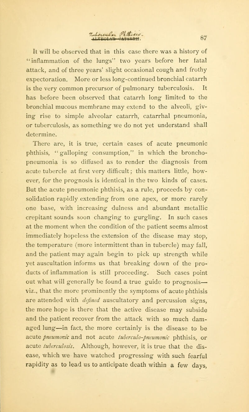 ALVEOLA!* OATABtHf. OV It will be observed that in this case there was a history of inflammation of the lungs two years before her fatal attack, and of three years' slight occasional cough and frothy expectoration. More or less long-continued bronchial catarrh is the very common precursor of pulmonary tuberculosis. It has before been observed that catarrh long limited to the bronchial mucous membrane may extend to the alveoli, giv- ing rise to simple alveolar catarrh, catarrhal pneumonia, or tuberculosis, as something we do not yet understand shall determine. There are, it is true, certain cases of acute pneumonic phthisis, galloping consumption, in which the broncho- pneumonia is so diffused as to render the diagnosis from acute tubercle at first very difficult; this matters little, how- ever, for the prognosis is identical in the two kinds of cases. But the acute pneumonic phthisis, as a rule, proceeds by con- solidation rapidly extending from one apex, or more rarely one base, with increasing dulness and abundant metallic crepitant sounds soon changing to gurgling. In such cases at the moment when the condition of the patient seems almost immediately hopeless the extension of the disease may stop, the temperature (more intermittent than in tubercle) may fall, and the patient may again begin to pick up strength while yet auscultation informs us that breaking down of the pro- ducts of inflammation is still proceeding. Such cases point out what will generally be found a true guide to prognosis— viz., that the more prominently the symptoms of acute phthisis are attended with defined auscultatory and percussion signs, the more hope is there that the active disease may subside and the patient recover from the attack with so much dam- aged lung—in fact, the more certainly is the disease to be acute pneumonic and not acute tuberculo-pneiwwnic phthisis, or acute tuberadosis. Although, however, it is true that the dis- ease, which we have watched progressing with such fearful rapidity as to lead us to anticipate death within a few days,