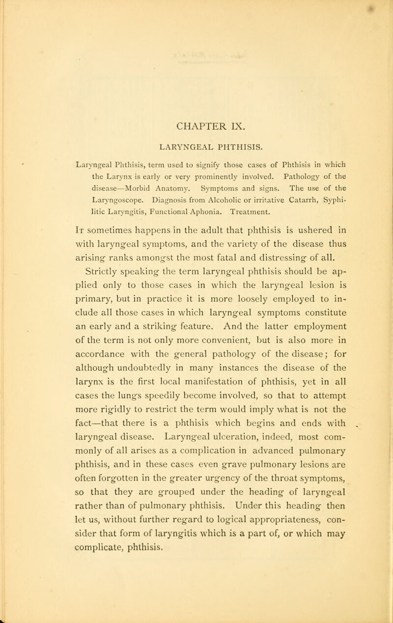 CHAPTER IX. LARYNGEAL PHTHISIS. Laryngeal Phthisis, term used to signify those cases of Phthisis in which the Larynx is early or very prominently involved. Pathology of the disease—Morbid Anatomy. Symptoms and signs. The use of the Laryngoscope. Diagnosis from Alcoholic or irritative Catarrh, Syphi- litic Laryngitis, Functional Aphonia. Treatment. It sometimes happens in the adult that phthisis is ushered in with laryngeal symptoms, and the variety of the disease thus arising ranks amongst the most fatal and distressing of all. Strictly speaking- the term laryngeal phthisis should be ap- plied only to those cases in which the laryngeal lesion is primary, but in practice it is more loosely employed to in- clude all those cases in which laryngeal symptoms constitute an early and a striking feature. And the latter employment of the term is not only more convenient, but is also more in accordance with the general pathology of the disease; for although undoubtedly in many instances the disease of the larynx is the first local manifestation of phthisis, yet in all cases the lung's speedily become involved, so that to attempt more rigidly to restrict the term would imply what is not the fact—that there is a phthisis which begins and ends with laryngeal disease. Laryngeal ulceration, indeed, most com- monly of all arises as a complication in advanced pulmonary phthisis, and in these cases even grave pulmonary lesions are often forgotten in the greater urgency of the throat symptoms, so that they are grouped under the heading of laryngeal rather than of pulmonary phthisis. Under this heading then let us, without further regard to logical appropriateness, con- sider that form of laryngitis which is a part of, or which may complicate, phthisis.