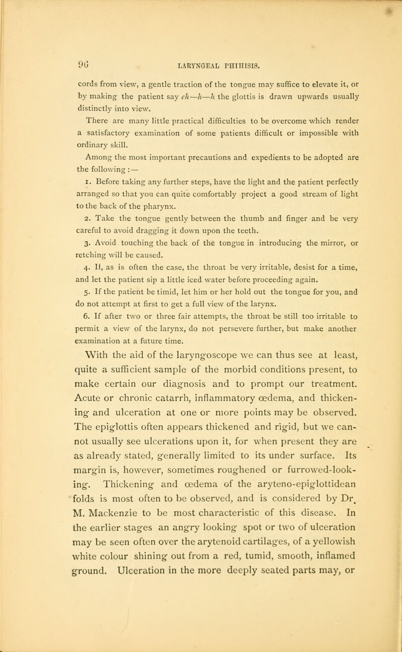 cords from view, a gentle traction of the tongue may suffice to elevate it, or by making the patient say eh—h—h the glottis is drawn upwards usually distinctly into view. There are many little practical difficulties to be overcome which render a satisfactory examination of some patients difficult or impossible with ordinary skill. Among the most important precautions and expedients to be adopted are the following: — i. Before taking any further steps, have the light and the patient perfectly arranged so that you can quite comfortably project a good stream of light to the back of the pharynx. 2. Take the tongue gently between the thumb and finger and be very careful to avoid dragging it down upon the teeth. 3. Avoid touching the back of the tongue in introducing the mirror, or retching will be caused. 4. If, as is often the case, the throat be very irritable, desist for a time, and let the patient sip a little iced water before proceeding again. 5. If the patient be timid, let him or her hold out the tongue for you, and do not attempt at first to get a full view of the larynx. 6. If after two or three fair attempts, the throat be still too irritable to permit a view of the larynx, do not persevere further, but make another examination at a future time. With the aid of the laryngoscope we can thus see at least, quite a sufficient sample of the morbid conditions present, to make certain our diagnosis and to prompt our treatment. Acute or chronic catarrh, inflammatory oedema, and thicken- ing- and ulceration at one or more points may be observed. The epiglottis often appears thickened and rigid, but we can- not usually see ulcerations upon it, for when present they are as already stated, generally limited to its under surface. Its margin is, however, sometimes roughened or furrowed-look- ing. Thickening and oedema of the aryteno-epiglottidean folds is most often to be observed, and is considered by Dr# M. Mackenzie to be most characteristic of this disease. In the earlier stages an angry looking spot or two of ulceration may be seen often over the arytenoid cartilages, of a yellowish white colour shining out from a red, tumid, smooth, inflamed ground. Ulceration in the more deeply seated parts may, or