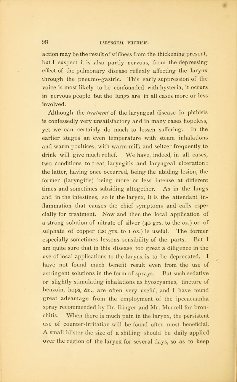 action may be the result of stiffness from the thickening- present, but I suspect it is also partly nervous, from the depressing- effect of the pulmonary disease reflexly affecting the larynx through the pneumo-g-astric. This early suppression of the voice is most likely to be confounded with hysteria, it occurs in nervous people but the lungs are in all cases more or less involved. Although the treatment of the laryngeal disease in phthisis is confessedly very unsatisfactory and in many cases hopeless, yet we can certainly do much to lessen suffering. In the earlier stages an even temperature with steam inhalations and warm poultices, with warm milk and seltzer frequently to drink will give much relief. We have, indeed, in all cases, two conditions to treat, laryngitis and laryngeal ulceration : the latter, having once occurred, being- the abiding lesion, the former (laryngitis) being more or less intense at different times and sometimes subsiding altogether. As in the lungs and in the intestines, so in the larynx, it is the attendant in- flammation that causes the chief symptoms and calls espe- cially for treatment. Now and then the local application of a strong solution of nitrate of silver (40 grs. to the oz.) or of sulphate of copper (20 grs. to 1 oz.) is useful. The former especially sometimes lessens sensibility of the parts. But I am quite sure that in this disease too great a diligence in the use of local applications to the larynx is to be deprecated. I have not found much benefit result even from the use of astringent solutions in the form of sprays. But such sedative or slightly stimulating inhalations as hyoscyamus, tincture of benzoin, hops, &c, are often very useful, and I have found great advantage from the employment of the ipecacuanha spray recommended by Dr. Ringer and Mr. Murrell for bron- chitis. When there is much pain in the larynx, the persistent use of counter-irritation will be found often most beneficial. A small blister the size of a shilling should be daily applied over the region of the larynx for several days, so as to keep