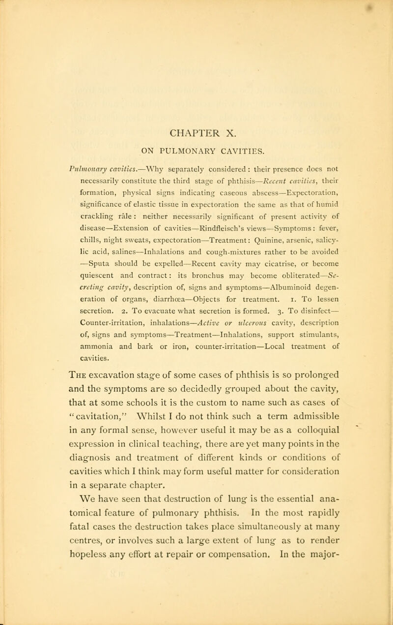 CHAPTER X. ON PULMONARY CAVITIES. Pulmonary cavities.—Why separately considered : their presence does not necessarily constitute the third stage of phthisis—Recent cavities, their formation, physical signs indicating caseous abscess—Expectoration, significance of elastic tissue in expectoration the same as that of humid crackling rale : neither necessarily significant of present activity of disease—Extension of cavities—Rindfleisch's views—Symptoms : fever, chills, night sweats, expectoration—Treatment: Quinine, arsenic, salicy- lic acid, salines—Inhalations and cough-mixtures rather to be avoided —Sputa should be expelled—Recent cavity may cicatrise, or become quiescent and contract: its bronchus may become obliterated—Se- creting cavity, description of, signs and symptoms—Albuminoid degen- eration of organs, diarrhoea—Objects for treatment. I. To lessen secretion. 2. To evacuate what secretion is formed. 3. To disinfect— Counter-irritation, inhalations—Active or ulcerous cavity, description of, signs and symptoms—Treatment—Inhalations, support stimulants, ammonia and bark or iron, counter-irritation—Local treatment of cavities. The excavation stage of some cases of phthisis is so prolonged and the symptoms are so decidedly grouped about the cavity, that at some schools it is the custom to name such as cases of cavitation, Whilst I do not think such a term admissible in any formal sense, however useful it may be as a colloquial expression in clinical teaching, there are yet many points in the diagnosis and treatment of different kinds or conditions of cavities which I think may form useful matter for consideration in a separate chapter. We have seen that destruction of lung is the essential ana- tomical feature of pulmonary phthisis. In the most rapidly fatal cases the destruction takes place simultaneously at many centres, or involves such a large extent of lung as to render hopeless any effort at repair or compensation. In the major-