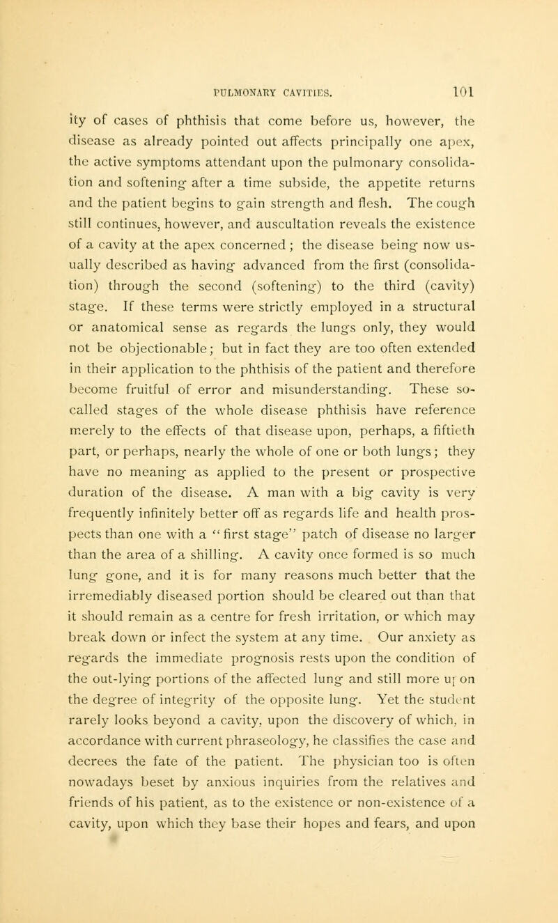 ity of cases of phthisis that come before us, however, the disease as already pointed out affects principally one apex, the active symptoms attendant upon the pulmonary consolida- tion and softening- after a time subside, the appetite returns and the patient begins to gain strength and flesh. The cough still continues, however, and auscultation reveals the existence of a cavity at the apex concerned ; the disease being now us- ually described as having advanced from the first (consolida- tion) through the second (softening) to the third (cavity) stage. If these terms were strictly employed in a structural or anatomical sense as regards the lungs only, they would not be objectionable; but in fact they are too often extended in their application to the phthisis of the patient and therefore become fruitful of error and misunderstanding. These so- called stages of the whole disease phthisis have reference merely to the effects of that disease upon, perhaps, a fiftieth part, or perhaps, nearly the whole of one or both lungs; they have no meaning as applied to the present or prospective duration of the disease. A man with a big cavity is very frequently infinitely better off as regards life and health pros- pects than one with a first stage patch of disease no larger than the area of a shilling. A cavity once formed is so much lung gone, and it is for many reasons much better that the irremediably diseased portion should be cleared out than that it should remain as a centre for fresh irritation, or which may break down or infect the system at any time. Our anxiety as regards the immediate prognosis rests upon the condition of the out-lying portions of the affected lung and still more uj on the degree of integrity of the opposite lung. Yet the student rarely looks beyond a cavity, upon the discovery of which, in accordance with current phraseology, he classifies the case and decrees the fate of the patient. The physician too is often nowadays beset by anxious inquiries from the relatives and friends of his patient, as to the existence or non-existence of a cavity, upon which they base their hopes and fears, and upon
