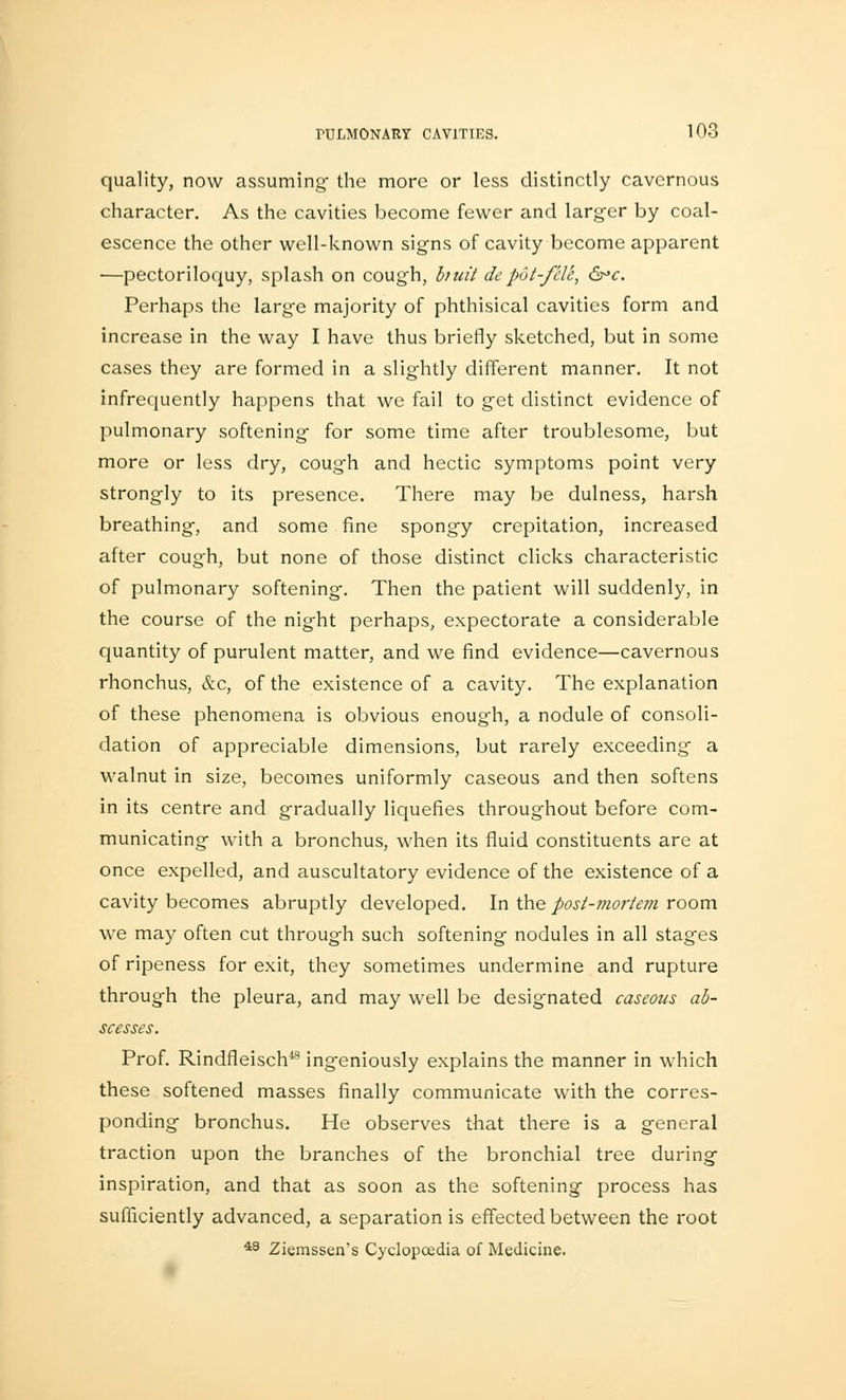 quality, now assuming- the more or less distinctly cavernous character. As the cavities become fewer and larger by coal- escence the other well-known signs of cavity become apparent —pectoriloquy, splash on cough, butt depot-/cle, &>c. Perhaps the large majority of phthisical cavities form and increase in the way I have thus briefly sketched, but in some cases they are formed in a slightly different manner. It not infrequently happens that we fail to get distinct evidence of pulmonary softening for some time after troublesome, but more or less dry, cough and hectic symptoms point very strongly to its presence. There may be dulness, harsh breathing, and some fine spongy crepitation, increased after cough, but none of those distinct clicks characteristic of pulmonary softening. Then the patient will suddenly, in the course of the night perhaps, expectorate a considerable quantity of purulent matter, and we find evidence—cavernous rhonchus, &c, of the existence of a cavity. The explanation of these phenomena is obvious enough, a nodule of consoli- dation of appreciable dimensions, but rarely exceeding a walnut in size, becomes uniformly caseous and then softens in its centre and gradually liquefies throughout before com- municating with a bronchus, when its fluid constituents are at once expelled, and auscultatory evidence of the existence of a cavity becomes abruptly developed. In the post-mortem room we may often cut through such softening nodules in all stages of ripeness for exit, they sometimes undermine and rupture through the pleura, and may well be designated caseous ab- scesses. Prof. Rindfleisch48 ingeniously explains the manner in which these softened masses finally communicate with the corres- ponding bronchus. He observes that there is a general traction upon the branches of the bronchial tree during inspiration, and that as soon as the softening process has sufficiently advanced, a separation is effected between the root 48 Ziemssen's Cyclopcedia of Medicine.