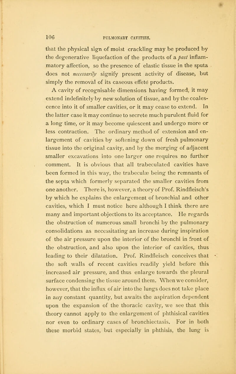 that the physical sign of moist crackling may be produced by the degenerative liquefaction of the products of a. past inflam- matory affection, so the presence of elastic tissue in the sputa does not necessarily signify present activity of disease, but simply the removal of its caseous effete products. A cavity of recognisable dimensions having formed, it may extend indefinitely by new solution of tissue, and by the coales- cence into it of smaller cavities, or it may cease to extend. In the latter case it may continue to secrete much purulent fluid for a long time, or it may become quiescent and undergo more or less contraction. The ordinary method of extension and en- largement of cavities by softening down of fresh pulmonary tissue into the original cavity, and by the merging of adjacent smaller excavations into one larger one requires no further comment. It is obvious that all trabeculated cavities have been formed in this way, the trabeculae being the remnants of the septa which formerly separated the smaller cavities from one another. There is, however, a theory of Prof. Rindfleisch's by which he explains the enlargement of bronchial and other cavities, which I must notice here although I think there are many and important objections to its acceptance. He regards the obstruction of numerous small bronchi by the pulmonary consolidations as necessitating an increase during inspiration of the air pressure upon the interior of the bronchi in front of the obstruction, and also upon the interior of cavities, thus leading to their dilatation. Prof. Rindfleisch conceives that the soft walls of recent cavities readily yield before this increased air pressure, and thus enlarge towards the pleural surface condensing the tissue around them. When we consider, however, that the influx of air into the lungs does not take place in any constant quantity, but awaits the aspiration dependent upon the expansion of the thoracic cavity, we see that this theory cannot apply to the enlargement of phthisical cavities nor even to ordinary cases of bronchiectasis. For in both these morbid states, but especially in phthisis, the lung is