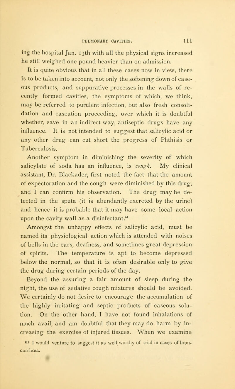 ing the hospital Jan. 13th with all the physical signs increased he still weighed one pound heavier than on admission. It is quite obvious that in all these cases now in view, there is to be taken into account, not only the softening down of case- ous products, and suppurative processes in the walls of re- cently formed cavities, the symptoms of which, we think, may be referred to purulent infection, but also fresh consoli- dation and caseation proceeding, over which it is doubtful whether, save in an indirect way, antiseptic drugs have any influence. It is not intended to suggest that salicylic acid or any other drug can cut short the progress of Phthisis or Tuberculosis. Another symptom in diminishing the severity of which salicylate of soda has an influence, is cough. My clinical assistant, Dr. Blackader, first noted the fact that the amount of expectoration and the cough were diminished by this drug, and I can confirm his observation. The drug may be de- tected in the sputa (it is abundantly excreted by the urine) and hence it is probable that it may have some local action upon the cavity wall as a disinfectant.61 Amongst the unhappy effects of salicylic acid, must be named its physiological action which is attended with noises of bells in the ears, deafness, and sometimes great depression of spirits. The temperature is apt to become depressed below the normal, so that it is often desirable only to give the drug during certain periods of the day. Beyond the assuring a fair amount of sleep during the night, the use of sedative cough mixtures should be avoided. We certainly do not desire to encourage the accumulation of the highly irritating and septic products of caseous solu- tion. On the other hand, I have not found inhalations of much avail, and am doubtful that they may do harm by in- creasing the exercise of injured tissues. When we examine 51 I would venture to suggest it as well worthy of trial in cases of bron- corrhcea.