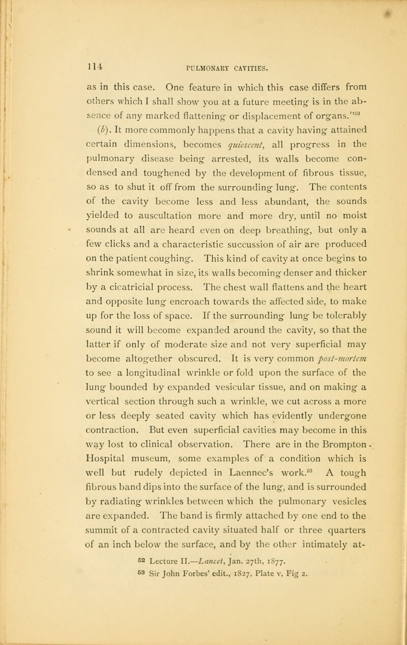 as in this case. One feature in which this case differs from others which I shall show you at a future meeting- is in the ab- sence of any marked flattening- or displacement of organs.52 (b). It more commonly happens that a cavity having attained certain dimensions, becomes quiescent, all progress in the pulmonary disease being arrested, its walls become con- densed and toughened by the development of fibrous tissue, so as to shut it off from the surrounding lung. The contents of the cavity become less and less abundant, the sounds yielded to auscultation more and more dry, until no moist sounds at all are heard even on deep breathing, but only a few clicks and a characteristic succussion of air are produced on the patient coughing. This kind of cavity at once begins to shrink somewhat in size, its walls becoming denser and thicker by a cicatricial process. The chest wall flattens and the heart and opposite lung encroach towards the affected side, to make up for the loss of space. If the surrounding lung be tolerably sound it will become expanded around the cavity, so that the latter if only of moderate size and not very superficial may become altog'ether obscured. It is very common post-mortem to see a longitudinal wrinkle or fold upon the surface of the lung bounded by expanded vesicular tissue, and on making a vertical section through such a wrinkle, we cut across a more or less deeply seated cavity which has evidently undergone contraction. But even superficial cavities may become in this way lost to clinical observation. There are in the Brompton Hospital museum, some examples of a condition which is well but rudely depicted in Laennec's work.53 A tough fibrous band dips into the surface of the lung, and is surrounded by radiating wrinkles between which the pulmonary vesicles are expanded. The band is firmly attached by one end to the summit of a contracted cavity situated half or three quarters of an inch below the surface, and by the other intimately at- 62 Lecture II.—Lancet, Jan. 27th, 1877. 63 Sir John Forbes' edit., 1827, Plate v, Fig 2.